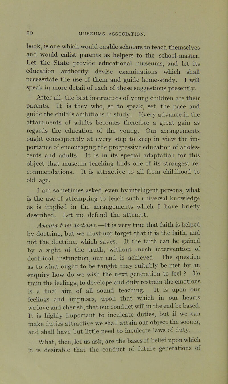 IO book, is one which would enable scholars to teach themselves and would enlist parents as helpers to the school-master. Let the State provide educational museums, and let its education authority devise examinations which shall necessitate the use of them and guide home-study. I will speak in more detail of each of these suggestions presently. After all, the best instructors of young children are their parents. It is they who, so to speak, set the pace and guide the child’s ambitions in study. Every advance in the attainments of adults becomes therefore a great gain as regards the education of the young. Our arrangements ought consequently at every step to keep in view the im- portance of encouraging the progressive education of adoles- cents and adults. It is in its special adaptation for this object that museum teaching finds one of its strongest re- commendations. It is attractive to all from childhood to old age. I am sometimes asked, even by intelligent persons, what is the use of attempting to teach such universal knowledge as is implied in the arrangements which I have briefly described. Let me defend the attempt. Ancilla fidei doctrine?.—It is very true that faith is helped by doctrine, but we must not forget that it is the faith, and not the doctrine, which saves. If the faith can be gained by a sight of the truth, without much intervention of doctrinal instruction, our end is achieved. The question as to what ought to be taught may suitably be met by an enquiry how do we wish the next generation to feel ? To train the feelings, to develope and duly restrain the emotions is a final aim of all sound teaching. It is upon our feelings and impulses, upon that which in our hearts we love and cherish, that our conduct will in the end be based. It is highly important to inculcate duties, but if we can make duties attractive we shall attain our object the sooner, and shall have but little need to inculcate laws of duty. What, then, let us ask, are the bases of belief upon which it is desirable that the conduct of future generations of