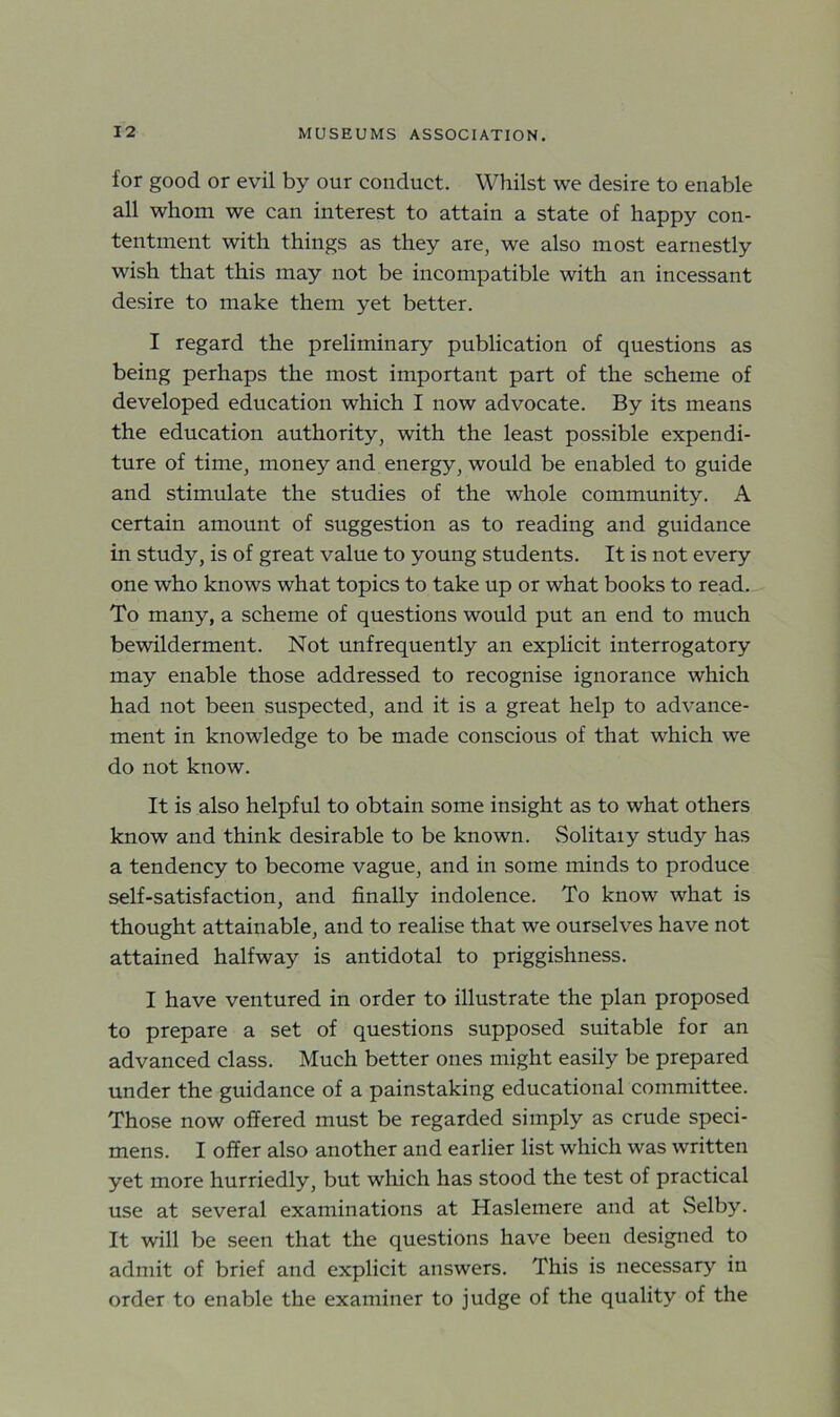 for good or evil by our conduct. Whilst we desire to enable all whom we can interest to attain a state of happy con- tentment with things as they are, we also most earnestly wish that this may not be incompatible with an incessant desire to make them yet better. I regard the preliminary publication of questions as being perhaps the most important part of the scheme of developed education which I now advocate. By its means the education authority, with the least possible expendi- ture of time, money and energy, would be enabled to guide and stimulate the studies of the whole community. A certain amount of suggestion as to reading and guidance in study, is of great value to young students. It is not every one who knows what topics to take up or what books to read. To many, a scheme of questions would put an end to much bewilderment. Not unfrequently an explicit interrogatory may enable those addressed to recognise ignorance which had not been suspected, and it is a great help to advance- ment in knowledge to be made conscious of that which we do not know. It is also helpful to obtain some insight as to what others know and think desirable to be known. Solitaiy study has a tendency to become vague, and in some minds to produce self-satisfaction, and finally indolence. To know what is thought attainable, and to realise that we ourselves have not attained halfway is antidotal to priggishness. I have ventured in order to illustrate the plan proposed to prepare a set of questions supposed suitable for an advanced class. Much better ones might easily be prepared under the guidance of a painstaking educational committee. Those now offered must be regarded simply as crude speci- mens. I offer also another and earlier list which was written yet more hurriedly, but which has stood the test of practical use at several examinations at Haslemere and at Selby. It will be seen that the questions have been designed to admit of brief and explicit answers. This is necessary in order to enable the examiner to judge of the quality of the