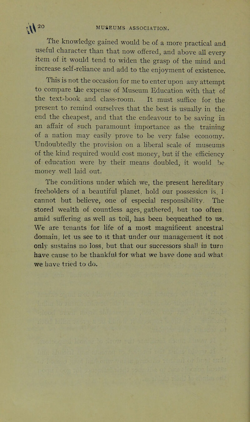 The knowledge gained would be of a more practical and useful character than that now offered, and above all every item of it would tend to widen the grasp of the mind and increase self-reliance and add to the enjoyment of existence. This is not the occasion for me to enter upon any attempt to compare the expense of Museum Education with that of the text-book and class-room. It must suffice for the present to remind ourselves that the best is usually in the end the cheapest, and that the endeavour to be saving in an affair of such paramount importance as the training of a nation may easily prove to be very false economy. Undoubtedly the provision on a liberal scale of museums of the kind required would cost money, but if the efficiency of education were by their means doubled, it would be money well laid out. The conditions under which we, the present hereditary freeholders of a beautiful planet, hold our possession is, I cannot but believe, one of especial responsibility. The stored wealth of countless ages, gathered, but too often amid suffering as well as toil, has been bequeathed to us. We are tenants for life of a most magnificent ancestral domain, let us see to it that under our management it not only sustains no loss, but that our successors shall in turn have cause to be thankful for what we have done and what we have tried to do.