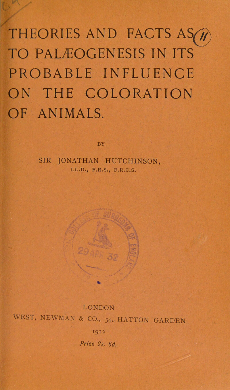 ms THEORIES AND FACTS AS^y) TO PALiTOGENESIS IN ITS PROBABLE INFLUENCE ON THE COLORATION OF ANIMALS. BY SIR JONATHAN HUTCHINSON, LL.D., F.R.S., F.R.C.S. LONDON WEST, NEWMAN & CO., 54, HATTON GARDEN