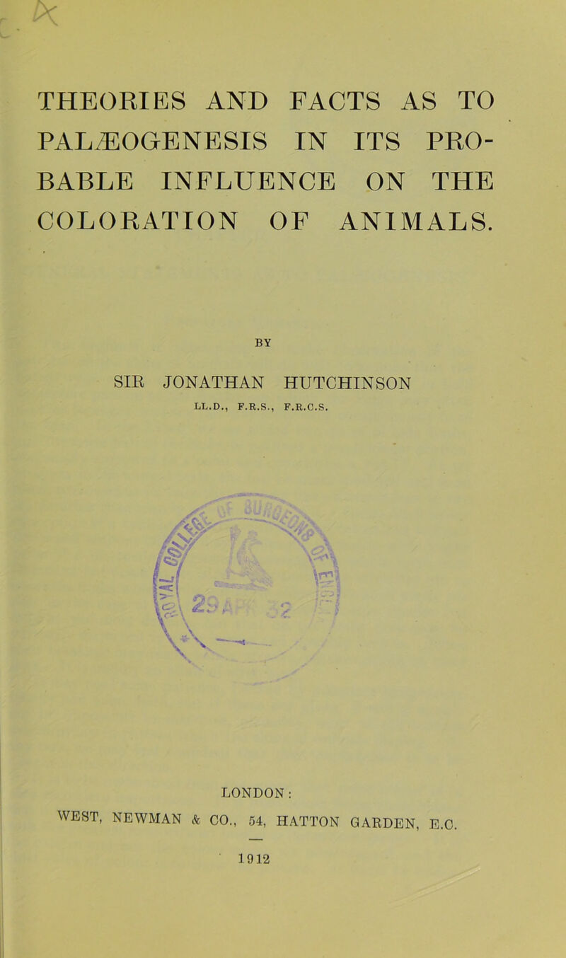 IK THEORIES AND FACTS AS TO PALiEOGrENESIS IN ITS PRO- BABLE INFLUENCE ON THE COLORATION OF ANIMALS. BY SIR JONATHAN HUTCHINSON LL.D., F.R.S., F.R.C.S. LONDON: WEST, NEWMAN & CO., 54, HATTON GARDEN, E.C. 1912