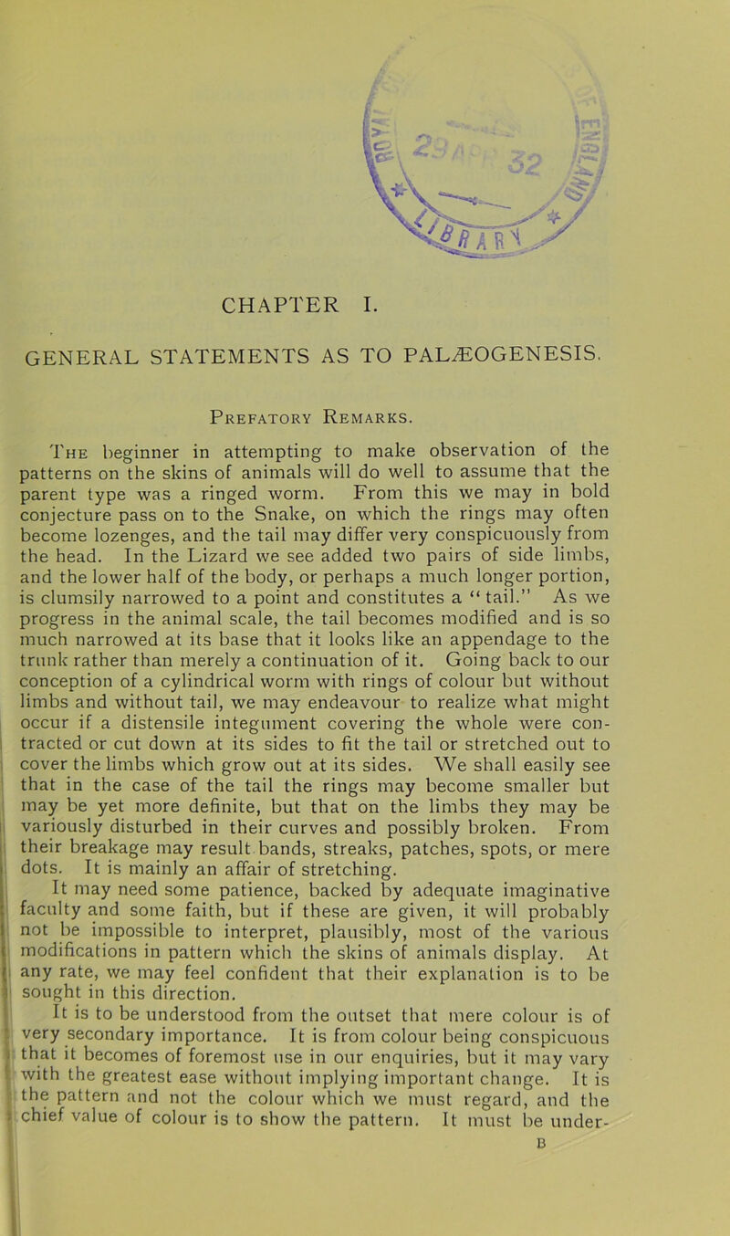 GENERAL STATEMENTS AS TO PALzEOGENESIS. Prefatory Remarks. The beginner in attempting to make observation of the patterns on the skins of animals will do well to assume that the parent type was a ringed worm. From this we may in bold conjecture pass on to the Snake, on which the rings may often become lozenges, and the tail may differ very conspicuously from the head. In the Lizard we see added two pairs of side limbs, and the lower half of the body, or perhaps a much longer portion, is clumsily narrowed to a point and constitutes a “ tail.” As we progress in the animal scale, the tail becomes modified and is so much narrowed at its base that it looks like an appendage to the trunk rather than merely a continuation of it. Going back to our conception of a cylindrical worm with rings of colour but without limbs and without tail, we may endeavour to realize what might occur if a distensile integument covering the whole were con- tracted or cut down at its sides to fit the tail or stretched out to cover the limbs which grow out at its sides. We shall easily see that in the case of the tail the rings may become smaller but may be yet more definite, but that on the limbs they may be variously disturbed in their curves and possibly broken. From their breakage may result bands, streaks, patches, spots, or mere dots. It is mainly an affair of stretching. It may need some patience, backed by adequate imaginative faculty and some faith, but if these are given, it will probably not be impossible to interpret, plausibly, most of the various modifications in pattern which the skins of animals display. At any rate, we may feel confident that their explanation is to be i sought in this direction. It is to be understood from the outset that mere colour is of very secondary importance. It is from colour being conspicuous that it becomes of foremost use in our enquiries, but it may vary with the greatest ease without implying important change. It is the pattern and not the colour which we must regard, and the chief value of colour is to show the pattern. It must be under- B