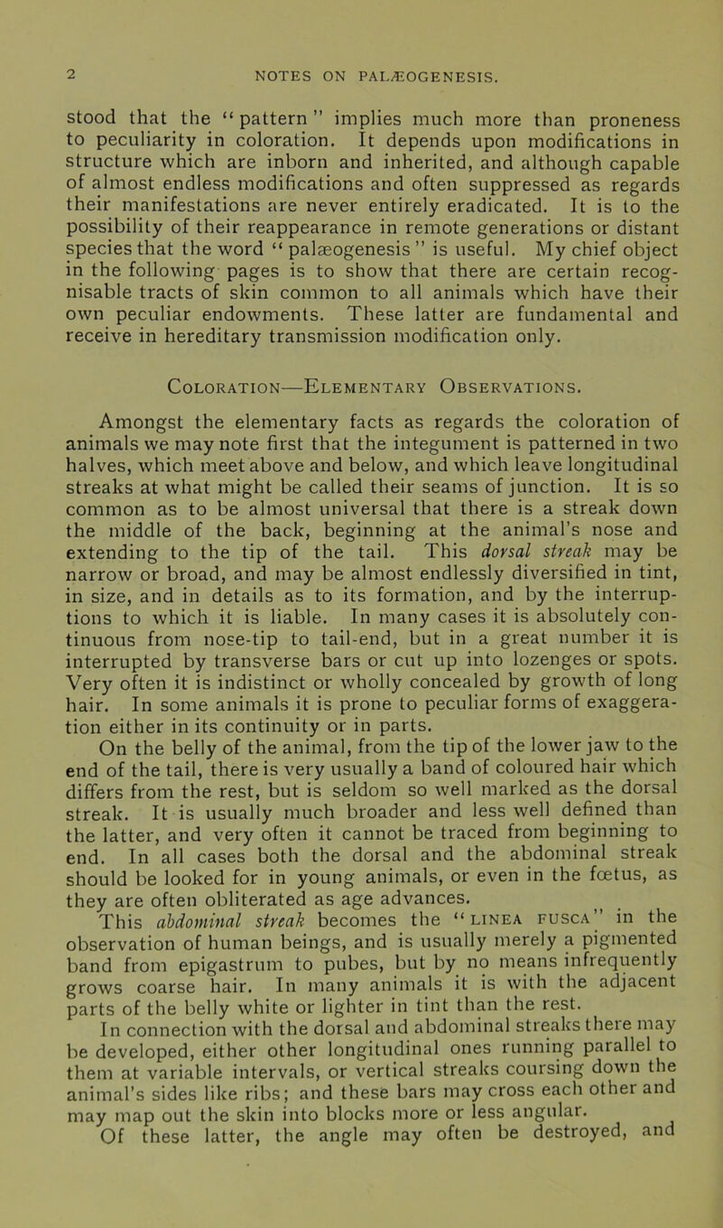 stood that the “ pattern ” implies much more than proneness to peculiarity in coloration. It depends upon modifications in structure which are inborn and inherited, and although capable of almost endless modifications and often suppressed as regards their manifestations are never entirely eradicated. It is to the possibility of their reappearance in remote generations or distant species that the word “ palseogenesis ” is useful. My chief object in the following pages is to show that there are certain recog- nisable tracts of skin common to all animals which have their own peculiar endowments. These latter are fundamental and receive in hereditary transmission modification only. Coloration—Elementary Observations. Amongst the elementary facts as regards the coloration of animals we may note first that the integument is patterned in two halves, which meet above and below, and which leave longitudinal streaks at what might be called their seams of junction. It is so common as to be almost universal that there is a streak down the middle of the back, beginning at the animal’s nose and extending to the tip of the tail. This dorsal streak may be narrow or broad, and may be almost endlessly diversified in tint, in size, and in details as to its formation, and by the interrup- tions to which it is liable. In many cases it is absolutely con- tinuous from nose-tip to tail-end, but in a great number it is interrupted by transverse bars or cut up into lozenges or spots. Very often it is indistinct or wholly concealed by growth of long hair. In some animals it is prone to peculiar forms of exaggera- tion either in its continuity or in parts. On the belly of the animal, from the tip of the lower jaw to the end of the tail, there is very usually a band of coloured hair which differs from the rest, but is seldom so well marked as the dorsal streak. It is usually much broader and less well defined than the latter, and very often it cannot be traced from beginning to end. In all cases both the dorsal and the abdominal streak should be looked for in young animals, or even in the foetus, as they are often obliterated as age advances. This abdominal streak becomes the “ linea fusca” in the observation of human beings, and is usually merely a pigmented band from epigastrum to pubes, but by no means infrequently grows coarse hair. In many animals it is with the adjacent parts of the belly white or lighter in tint than the rest. In connection with the dorsal and abdominal streaks theie may be developed, either other longitudinal ones running parallel to them at variable intervals, or vertical streaks coursing down the animal’s sides like ribs; and these bars may cross each other and may map out the skin into blocks more or less angular. Of these latter, the angle may often be destroyed, and