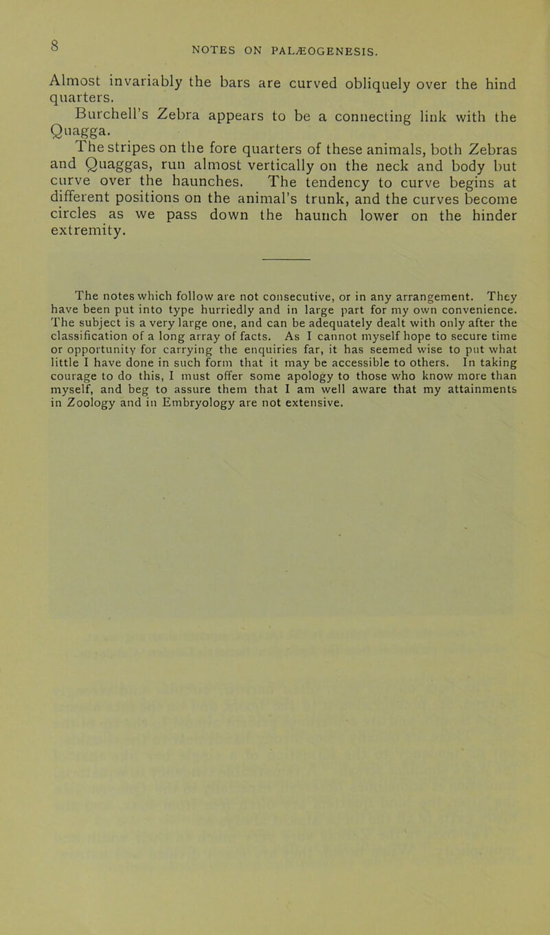 NOTES ON PALvEOGENESIS. Almost invariably the bars are curved obliquely over the hind quarters. Burchell’s Zebra appears to be a connecting link with the Quagga. The stripes on the fore quarters of these animals, both Zebras and Quaggas, run almost vertically on the neck and body but curve over the haunches. The tendency to curve begins at different positions on the animal’s trunk, and the curves become circles as we pass down the haunch lower on the hinder extremity. The notes which follow ate not consecutive, or in any arrangement. They have been put into type hurriedly and in large part for my own convenience. The subject is a very large one, and can be adequately dealt with only after the classification of a long array of facts. As I cannot myself hope to secure time or opportunity for carrying the enquiries far, it has seemed wise to put what little I have done in such form that it may be accessible to others. In taking courage to do this, I must offer some apology to those who know more than myself, and beg to assure them that I am well aware that my attainments in Zoology and in Embryology are not extensive.