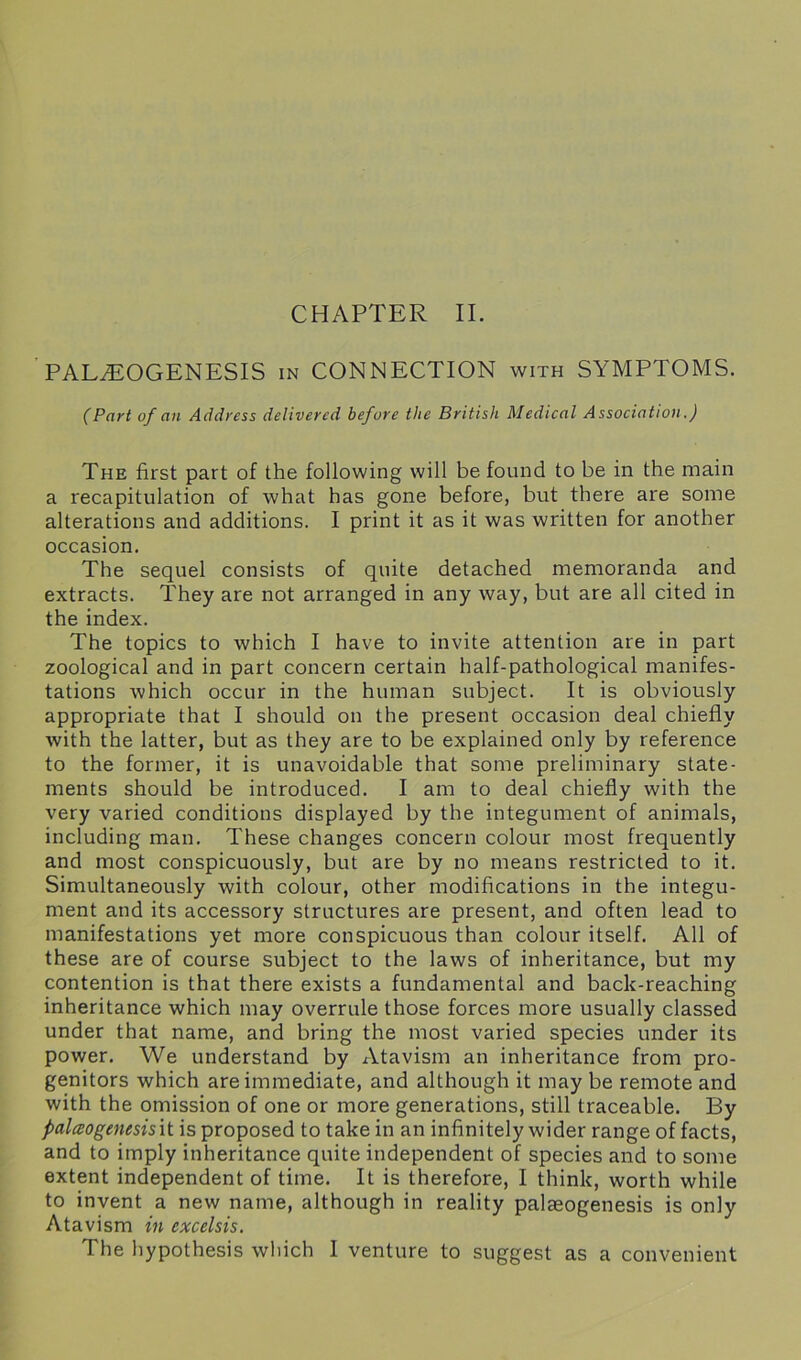 CHAPTER II. PAL^EOGENESIS in CONNECTION with SYMPTOMS. (Part of an Address delivered before the British Medical Association.) The first part of the following will be found to be in the main a recapitulation of what has gone before, but there are some alterations and additions. I print it as it was written for another occasion. The sequel consists of quite detached memoranda and extracts. They are not arranged in any way, but are all cited in the index. The topics to which I have to invite attention are in part zoological and in part concern certain half-pathological manifes- tations which occur in the human subject. It is obviously appropriate that I should on the present occasion deal chiefly with the latter, but as they are to be explained only by reference to the former, it is unavoidable that some preliminary state- ments should be introduced. I am to deal chiefly with the very varied conditions displayed by the integument of animals, including man. These changes concern colour most frequently and most conspicuously, but are by no means restricted to it. Simultaneously with colour, other modifications in the integu- ment and its accessory structures are present, and often lead to manifestations yet more conspicuous than colour itself. All of these are of course subject to the laws of inheritance, but my contention is that there exists a fundamental and back-reaching inheritance which may overrule those forces more usually classed under that name, and bring the most varied species under its power. We understand by Atavism an inheritance from pro- genitors which are immediate, and although it may be remote and with the omission of one or more generations, still traceable. By falceogenesisit is proposed to take in an infinitely wider range of facts, and to imply inheritance quite independent of species and to some extent independent of time. It is therefore, I think, worth while to invent a new name, although in reality palaeogenesis is only Atavism in excelsis.