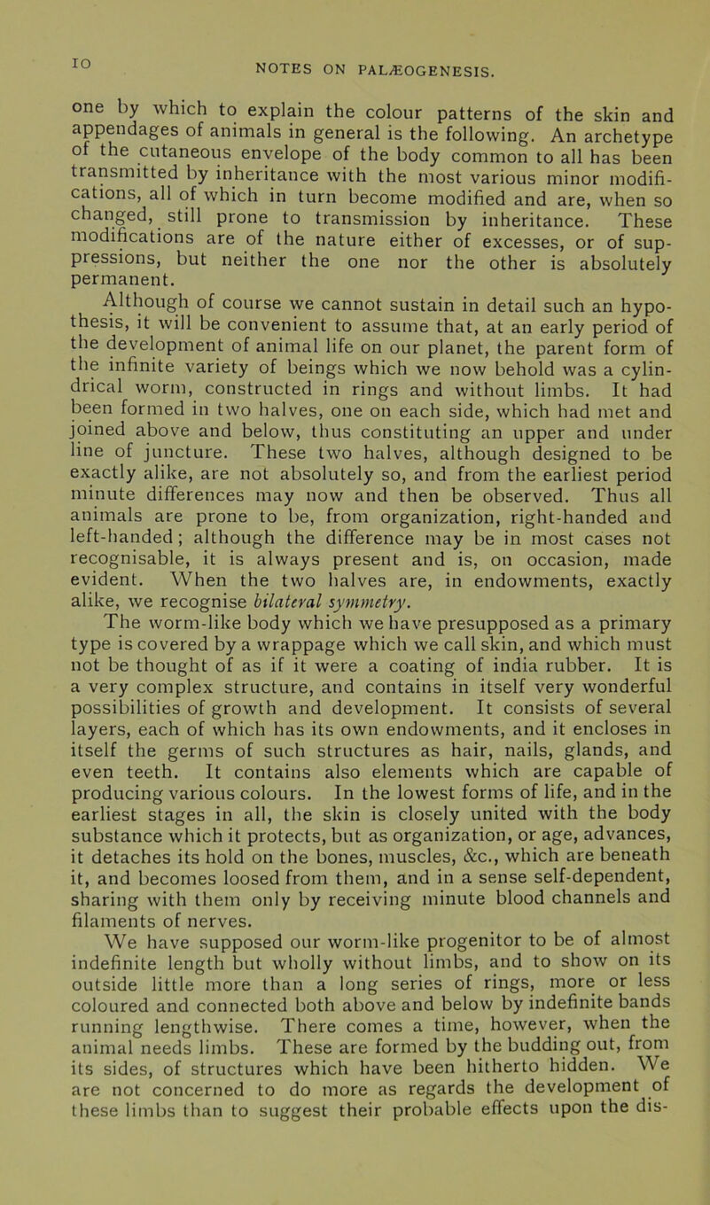 IO one by which to explain the colour patterns of the skin and appendages of animals in general is the following. An archetype ot the cutaneous envelope of the body common to all has been transmitted by inheritance with the most various minor modifi- cations, all of which in turn become modified and are, when so changed, still prone to transmission by inheritance. These modifications are of the nature either of excesses, or of sup- pressions, but neither the one nor the other is absolutely permanent. Although of course we cannot sustain in detail such an hypo- thesis, it will be convenient to assume that, at an early period of the development of animal life on our planet, the parent form of the infinite variety of beings which we now behold was a cylin- drical worm, constructed in rings and without limbs. It had been formed in two halves, one on each side, which had met and joined above and below, thus constituting an upper and under line of juncture. These two halves, although designed to be exactly alike, are not absolutely so, and from the earliest period minute differences may now and then be observed. Thus all animals are prone to be, from organization, right-handed and left-handed; although the difference may be in most cases not recognisable, it is always present and is, on occasion, made evident. When the two halves are, in endowments, exactly alike, we recognise bilateral symmetry. The worm-like body which we have presupposed as a primary type is covered by a wrappage which we call skin, and which must not be thought of as if it were a coating of india rubber. It is a very complex structure, and contains in itself very wonderful possibilities of growth and development. It consists of several layers, each of which has its own endowments, and it encloses in itself the germs of such structures as hair, nails, glands, and even teeth. It contains also elements which are capable of producing various colours. In the lowest forms of life, and in the earliest stages in all, the skin is closely united with the body substance which it protects, but as organization, or age, advances, it detaches its hold on the bones, muscles, &c., which are beneath it, and becomes loosed from them, and in a sense self-dependent, sharing with them only by receiving minute blood channels and filaments of nerves. We have supposed our worm-like progenitor to be of almost indefinite length but wholly without limbs, and to show on its outside little more than a long series of rings, more or less coloured and connected both above and below by indefinite bands running lengthwise. There comes a time, however, when the animal needs limbs. These are formed by the budding out, from its sides, of structures which have been hitherto hidden. We are not concerned to do more as regards the development of these limbs than to suggest their probable effects upon the dis-