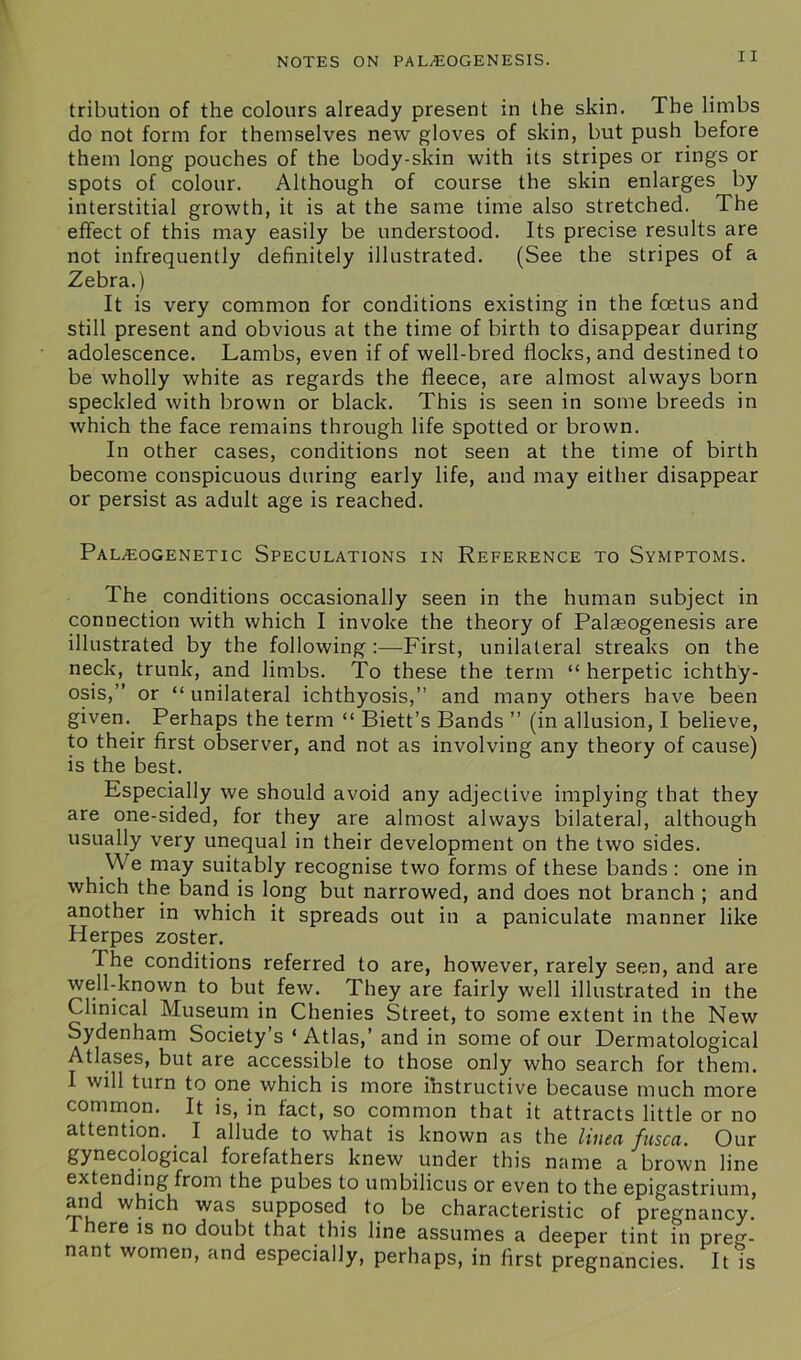 11 tribution of the colours already present in the skin. The limbs do not form for themselves new gloves of skin, but push before them long pouches of the body-skin with its stripes or rings or spots of colour. Although of course the skin enlarges by interstitial growth, it is at the same time also stretched. The effect of this may easily be understood. Its precise results are not infrequently definitely illustrated. (See the stripes of a Zebra.) It is very common for conditions existing in the foetus and still present and obvious at the time of birth to disappear during adolescence. Lambs, even if of well-bred flocks, and destined to be wholly white as regards the fleece, are almost always born speckled with brown or black. This is seen in some breeds in which the face remains through life spotted or brown. In other cases, conditions not seen at the time of birth become conspicuous during early life, and may either disappear or persist as adult age is reached. Paleogenetic Speculations in Reference to Symptoms. The conditions occasionally seen in the human subject in connection with which I invoke the theory of Palaeogenesis are illustrated by the following :—First, unilateral streaks on the neck, trunk, and limbs. To these the term “ herpetic ichthy- osis,” or “unilateral ichthyosis,” and many others have been given. Perhaps the term “ Biett’s Bands ” (in allusion, I believe, to their first observer, and not as involving any theory of cause) is the best. Especially we should avoid any adjective implying that they are one-sided, for they are almost always bilateral, although usually very unequal in their development on the two sides. .We may suitably recognise two forms of these bands : one in which the band is long but narrowed, and does not branch ; and another in which it spreads out in a paniculate manner like Herpes zoster. The conditions referred to are, however, rarely seen, and are well-known to but few. They are fairly well illustrated in the Clinical Museum in Chenies Street, to some extent in the New Sydenham Society’s ‘ Atlas,’ and in some of our Dermatological Atlases, but are accessible to those only who search for them. I will turn to one which is more ihstructive because much more common. It is, in fact, so common that it attracts little or no attention. _ I allude to what is known as the linen fusca. Our gynecological forefathers knew under this name a brown line extending from the pubes to umbilicus or even to the epigastrium, and which was supposed to be characteristic of pregnancy, there is no doubt that this line assumes a deeper tint in preg- nant women, and especially, perhaps, in first pregnancies. It is