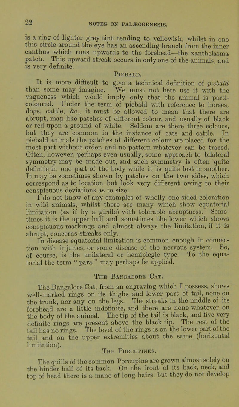 is a ring of lighter grey tint tending to yellowish, whilst in one this circle around the eye has an ascending branch from the inner canthus which runs upwards to the forehead—the xanthelasma patch. This upward streak occurs in only one of the animals, and is very definite. Piebald. It is more difficult to give a technical definition of piebald than some may imagine. We must not here use it with the vagueness which would imply only that the animal is parti- coloured. Under the term of piebald with reference to horses, dogs, cattle, &c., it must he allowed to mean that there are abrupt, map-like patches of different colour, and usually of black or red upon a ground of white. Seldom are there three colours, but they are common in the instance of cats and cattle. In piebald animals the patches of different colour are placed for the most part without order, and no pattern whatever can be traced. Often, however, perhaps even usually, some approach to bilateral symmetry may be made out, and such symmetry is often quite definite in one part of the body while it is quite lost in another. It may be sometimes shown by patches on the two sides, which correspond as to location but look very different owing to their conspicuous deviations as to size. I do not know of any examples of wholly one-sided coloration in wild animals, whilst there are many which show equatorial limitation (as if by a girdle) with tolerable abruptness. Some- times it is the upper half and sometimes the lower which shows conspicuous markings, and almost always the limitation, if it is abrupt, concerns streaks only. In disease equatorial limitation is common enough in connec- tion with injuries, or some disease of the nervous system. So, of course, is the unilateral or hemiplegic type. To the equa- torial the term “ para ” may perhaps be applied. The Bangalore Cat. The Bangalore Cat, from an engraving which I possess, shows well-marked rings on its thighs and lower part of tail, none on the trunk, nor any on the legs. The streaks in the middle of its forehead are a little indefinite, and there are none whatever on the body of the animal. The tip of the tail is black, and five very definite rings are present above the black tip. The rest of the tail has no rings. The level of the rings is on the lower part of the tail and on the upper extremities about the same (horizontal limitation). The Porcupines. The quills of the common Porcupine are grown almost solely on the hinder half of its back. On the front of its hack, neck, and top of head there is a mane of long hairs, but they do not develop