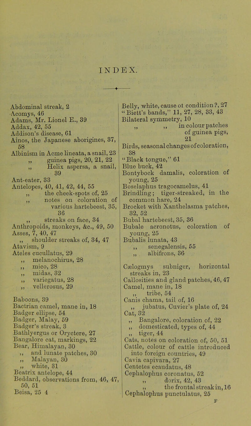 INDEX. Abdominal streak, 2 •Acomys, 46 Adams, Mr. Lionel E., 39 Addax, 42, 55 Addison’s disease, 61 Ainos, the Japanese aborigines, 37, 58 Albinism in Acme lineata, a snail, 23 ,, guinea pigs, 20, 21, 22 ,, Helix aspersa, a snail, 39 Ant-eater, 33 Antelopes, 40, 41, 42, 44, 55 ,, the cheek-spots of, 25 ,, notes on coloration of various hartebeest, 35, 36 ,, streaks on face, 34 Anthropoids, monkeys, &c., 49, 50 Asses, 7, 40, 47 ,, shoulder streaks of, 34, 47 Atavism, 9 Ateles cucullatus, 29 ,, melanochirus, 28 ,, mico, 28 ,, midas, 32 ,, variegatus, 28 ,, vellerosus, 29 Baboons, 39 Bactrian camel, mane in, 18 Badger ellipse, 54 Badger, Malay, 59 Badger’s streak, 3 Bathlyergus or Oryctere, 27 Bangalore cat, markings, 22 Bear, Himalayan, 30 ,, and lunate patches, 30 ,, Malayan, 80 „ white, 31 Beatrix antelope, 44 Beddard, observations from, 46, 47, 50, 51 Beisa, 25 4 Belly, white, cause ot condition ?, 27 “ Biett’s bands,” 11, 27, 28, 33, 43 Bilateral symmetry, 10 „ ,, in colour patches of guinea pigs, 21 Birds, seasonal changes of coloration, 38 “Black tongue,” 61 Blue buck, 42 Bontybock damalis, coloration of young, 25 Boselaphus tragocamelus, 41 Brindling; tiger-streaked, in the common hare, 24 Brocket with Xanthelasma patches, 32, 52 Bubal hartebeest, 35, 36 Bubale acronotus, coloration of young,25 Bubalis lunata, 43 ,, senegalensis, 55 ,, albifrons, 36 Caslogmys subniger, horizontal streaks in, 23 Callosities and gland patches, 46, 47 Camel, mane in, 18 ,, tribe, 54 Canis chama, tail of, 16 ,, jubatus, Cuvier’s plate of, 24 Cat, 32 ,, Bangalore, coloration of, 22 „ domesticated, types of, 44 „ tiger, 44 Cats, notes on coloration of, 50, 51 Cattle, colour of cattle introduced into foreign countries, 49 Cavia capivara, 27 Centetes ecaudatus, 48 Cephalophus coronatus, 52 ,, dorix, 42, 43 ,, the frontal streak in, 16 Cephalophus punctulatus, 25 F