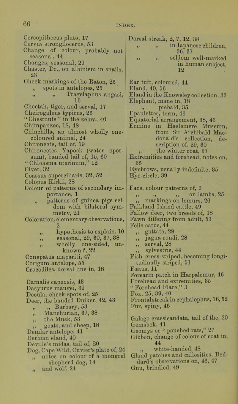 Cercopithecus pluto, 17 Cervus strongilocerus, 53 Change of colour, probably not seasonal, 44 Chauges, seasonal, 29 Chaster, Dr., on albinism in snails, 23 Cheek-markings of the Raton, 25 „ spots in antelopes, 25 „ „ Tragelaplius angasi, 16 Cheetah, tiger, and serval, 17 Cheirogaleus typicus, 26 “Chestnuts” in the zebra, 40 Chimpanzee, 18, 48 Chinchilla, an almost wholly one- coloured animal, 24 Chironecte, tail of, 19 Chironectes Yapock (water opos- sum), banded tail of, 15, 60 “ Chloasma uterinum,” 12 Civet, 32 Coassus superciliaris, 32, 52 Colopus Kirkii, 28 Colour of patterns of secondary im- portance, 1 „ patterns of guinea pigs sel- dom with bilateral sym- metry, 21 Coloration, elementary observations, 2 „ hypothesis to explain, 10 ,, seasonal, 29, 30, 37, 38 „ wholly one-sided, un- known ?, 22 Conepatus mapariti, 47 Corigum antelope, 55 Crocodiles, dorsal line in, 18 Damalis capensis, 43 Dasyurus maugei, 39 Decula, cheek-spots of, 25 Deer, the banded Duiker, 42, 43 „ „ Barbary, 53 „ Manchurian, 37, 38 „ the Musk, 53 „ goats, and sheep, 18 Demlar antelope, 41 Derbian eland, 40 Deville’s midas, tail of, 20 Dog, Cape Wild, Cuvier’s plate of, 24 „ notes on colour of a mongrel shepherd dog, 14 „ and wolf, 24 Dorsal streak, 2, 7, 12, 38 » >, in Japanese children, 36, 37 it i, seldom well-marked in human subject, 12 Ear tuft, coloured, 44 Eland, 40, 56 Eland in the Knowsley collection, 33 Elephant, mane in, 18 „ piebald, 35 Epaulettes, term, 46 Equatorial arrangement, 38, 43 Ermine in Haslemere Museum, from Sir Archibald Mac- donald’s collection, de- scription of, 29, 30 „ the winter coat, 37 Extremities and forehead, notes on, 35 Eyebrows, usually indefinite, 35 Eye-circle, 39 Face, colour patterns of, 3 ,, „ ,, on lambs, 25 ,, markings on lemurs, 26 Falkland Island cattle, 49 Fallow deer, two breeds of, 18 Fawn differing from adult. 53 Felis catus, 44 „ guttata, 28 ,, jagua rondi, 28 „ serval, 28 ,, sylvestris, 44 Fish cross-striped, becoming longi- tudinally striped, 51 Foetus, 11 Forearm patch in Harpalemur, 46 Forehead and extremities, 35 “Forehead Flare,” 3 Fox, 25, 39, 40 Frontalstreak in cephalophus, 16,52 Fur, spiny, 46 Galago crassicaudata, tail of the, 20 Gemsbok, 41 Geomys or “ pouched l'ats,” 27 Gibbon, change of colour of coat in, 44 „ white-handed, 48 Gland patches and callosities, Bed- dard’s observations on, 46, 47 Gnu, brindled, 49