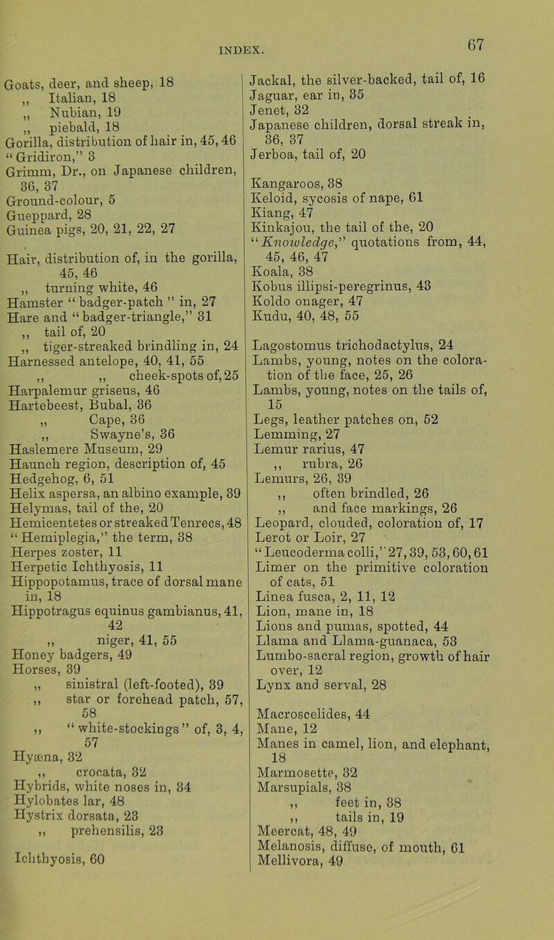 Goats, deer, and sheep, 18 ,, Italian, 18 ,, Nubian, 19 „ piebald, 18 Gorilla, distribution of hair in, 45,46 “ Gridiron,” 3 Grimm, Dr., on Japanese children, 36, 37 Ground-colour, 5 Gueppard, 28 Guinea pigs, 20, 21, 22, 27 Hair, distribution of, in the gorilla, 45, 46 ,, turning white, 46 Hamster “ badger-patch ” in, 27 Hare and “badger-triangle,” 31 ,, tail of, 20 ,, tiger-streaked brindling in, 24 Harnessed antelope, 40, 41, 55 ,, ,, cheek-spots of, 25 Harpalemur griseus, 46 Hartebeest, Bubal, 36 „ Cape, 36 ,, Swayne’s, 36 Haslemere Museum, 29 Haunch region, description of, 45 Hedgehog, 6, 51 Helix aspersa, an albino example, 39 Helymas, tail of the, 20 Hemicentetes or streaked Tenrecs, 48 “ Hemiplegia,” the term, 38 Herpes zoster, 11 Herpetic Ichthyosis, 11 Hippopotamus, trace of dorsal mane in, 18 Hippotragus equinus gambianus, 41, 42 „ niger, 41, 55 Honey badgers, 49 Horses, 39 „ sinistral (left-footed), 39 „ star or forehead patch, 57, 58 ,, “ white-stockings” of, 3, 4, 57 Hytena, 32 ,, crooata, 32 Hybrids, white noses in, 34 Hylobates lar, 48 Hystrix dorsata, 23 „ prehensilis, 23 Ichthyosis, 60 Jackal, the silver-backed, tail of, 16 Jaguar, ear in, 35 Jenet, 32 Japanese children, dorsal streak in, 36, 37 Jerboa, tail of, 20 Kangaroos, 38 Keloid, sycosis of nape, 61 Kiang, 47 Kinkajou, the tail of the, 20 “Knowledge^ quotations from, 44, 45, 46, 47 Koala, 38 Kobus illipsi-peregrinus, 43 Koldo onager, 47 Kudu, 40, 48, 55 Lagostomus trichodactylus, 24 Lambs, young, notes on the colora- tion of the face, 25, 26 Lambs, young, notes on the tails of, 15 Legs, leather patches on, 52 Lemming, 27 Lemur rarius, 47 ,, rubra, 26 Lemurs, 26, 39 ,, often brindled, 26 ,, and face markings, 26 Leopard, clouded, coloration of, 17 Lerot or Loir, 27 “ Leucoderma colli,” 27,39, 53,60,61 Limer on the primitive coloration of cats, 51 Linea fusca, 2, 11, 12 Lion, mane in, 18 Lions and pumas, spotted, 44 Llama and Llama-guanaca, 53 Lumbo-sacral region, growth of hair over, 12 Lynx and serval, 28 Macroscelides, 44 Mane, 12 Manes in camel, lion, and elephant, 18 Marmosette, 32 Marsupials, 38 ,, feet in, 38 ,, tails in, 19 Meercat, 48, 49 Melanosis, diffuse, of mouth, 61 Mellivora, 49