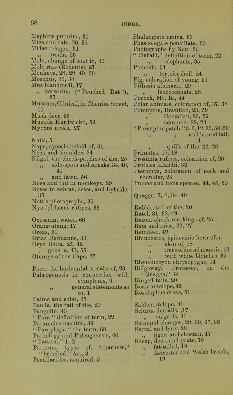 Mephitis putorius, 31 Mice and rats, 26, 27 Midas telagon, 31 ,, Ursula, 26 Mole, change of coat in, 30 Mole rats (Rodents), 27 Monkeys, 28, 29, 49, 50 Moschus, 33, 34 Mus blandfordi, 17 ,, versarius (“Pouched Rat”), 27 Museum, Clinical, in Clienies Street, 11 Musk deer, 53 Mustela Hardwickii, 59 Myoxus nitela, 27 Nails, 5 Nape, sycosis keloid of, 61 Neck and shoulder, 24 Nilgai, the cheek-patches of the, 25 ,, side-spots and streaks, 34,40, 41 „ and fawn, 56 Nose and tail in monkeys, 29 Noses in zebras, asses, and hybrids, 35 Nott’s photographs, 35 Nyctipithecus rufipes, 33 Opossum, water, 60 Orang-utang, 17 Oreas, 51 Orias Derbianus, 33 Oryx Beisa, 25, 42 ,, gazella, 41, 55 Otomys of the Cape, 27 Paca, the horizontal streaks of, 23 Palseogenesis in connection with symptoms, 9 ,, general statements as to, 1 Palms and soles, 35 Panda, the tail of the, 20 Pangolin, 43 “ Para,” definition of term, 22 Parameles nasutus, 39 “ Paraplegia,” the term, 68 Pathology and Paleogenesis, GO “ Pattern,” 1, 2 Patterns, types of, “ harness,” “ brindled,” &c., 3 Peculiarities, acquired, 5 j Phalangista nrsina, 60 Phascologale pencillata, 60 Photographs by Nott, 35 “ Piebald,” definition of term, 22 „ elephants, 35 Piebalds, 54 ,, tortoiseshell, 24 Pig, coloration of young, 51 Pithesia albinaria, 29 „ leucocephala, 28 Pocock, Mr. R., 44 Polar animals, coloration of, 37, 38 Porcupine, Brazilian, 23, 59 „ Canadian, 23, 59 ,, common, 22, 23 “ Porcupine patch,” 3,6,12,25,58,59 ,, „ and barred tail, 14 ,, quills of the, 22, 23 Primates, 17, 18 Prosimia rufipes, coloration of, 26 Proteles lalandii, 32 Pteromys, coloration of neck and shoulder, 24 Pumas and lions spotted, 44, 45, 50 Quagga, 7, 8, 34, 40 Rabbit, tail of the, 20 Ratel, 31, 32, 49 Raton, cheek-markings of, 25 Rats and mice, 26, 27 Reindeer, 49 Rhinoceros, epidermic horn of, 5 ,, skin of, 18 ,, trace of dorsal mane in, 16 ,, with white blotches, 35 Rhynchocyon chrysopygus, 14 Ridgeway, Professor, on the “ Quagga,” 34 Ringed tails, 20 Roan antelope, 42 Roselaphus oreas, 51 Sable antelope, 41 Sciurus dorsalis, ,17 „ vulgaris, 31 Seasonal changes, 29, 30, 37, 38 Serval and lynx, 28 ,, tiger, and cheetah, 17 Sheep, deer, and goats, 18 ,, fat-tailed, 19 ,, Leicester and Welsh breeds, 19