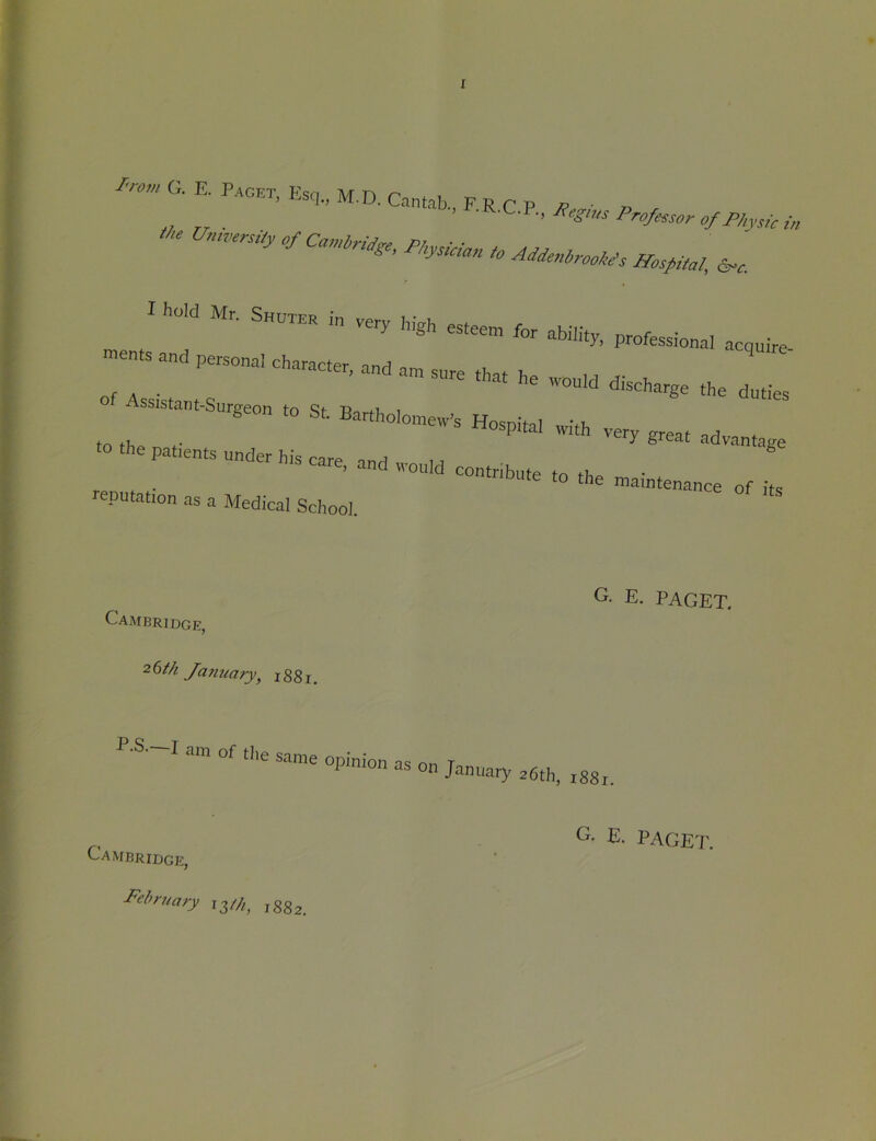 ^'•o^G.E. Paget, Esq,, M.D. Cantab., FRCP vP ■ z> . ■ ■ Professor of Physic in Un.rersiiy of I hold Mr. Shgter ,n very high esteem for ability, professional acquire ™ents and persona, character, and am sure that he .quid discharge the duties of Assistant-Sumeon to Sf- P i ^ feeon to bt. Bartholomew’s Hosnhoi vt, ^ g^eat advantage to the patients under his care nnrt ^ noute to the maintenance of reputation as a Medical School. Cambridge, 26/A Jamiary^ 1881, C. E. PAGET. P-S.—I am of the on January 36th, r88r. Cambridge, I^ehruary 13//^^ jgg^ E. PAGEd\