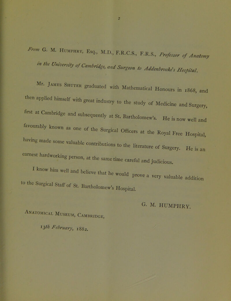 G. M. E.q., M.D., F.R.C.S.. F.R.S., tn the University of Cambridge, and Surgeon to Addenbrookds Hospital. Mr. James Shuter graduated with Mathematical Honours in 1868. and pplied himself with great industry to the study of Medicine and Surgery, <irst at Cambridge and suhse,uent.y at St, BarthoiomeWs. He is now well and having made some valuable contributions to the literature of Surgery. He earnest hardworking person, at the same time careful and judicious. IS an I know him well and believe thnf- u e that he would prove a very valuable •0 the Surgical Staff of St. Bartholomew's Hospital. addition G- M. HUMPHRY. Anatomical Museum, Cambridge, 13/// February, 1882,