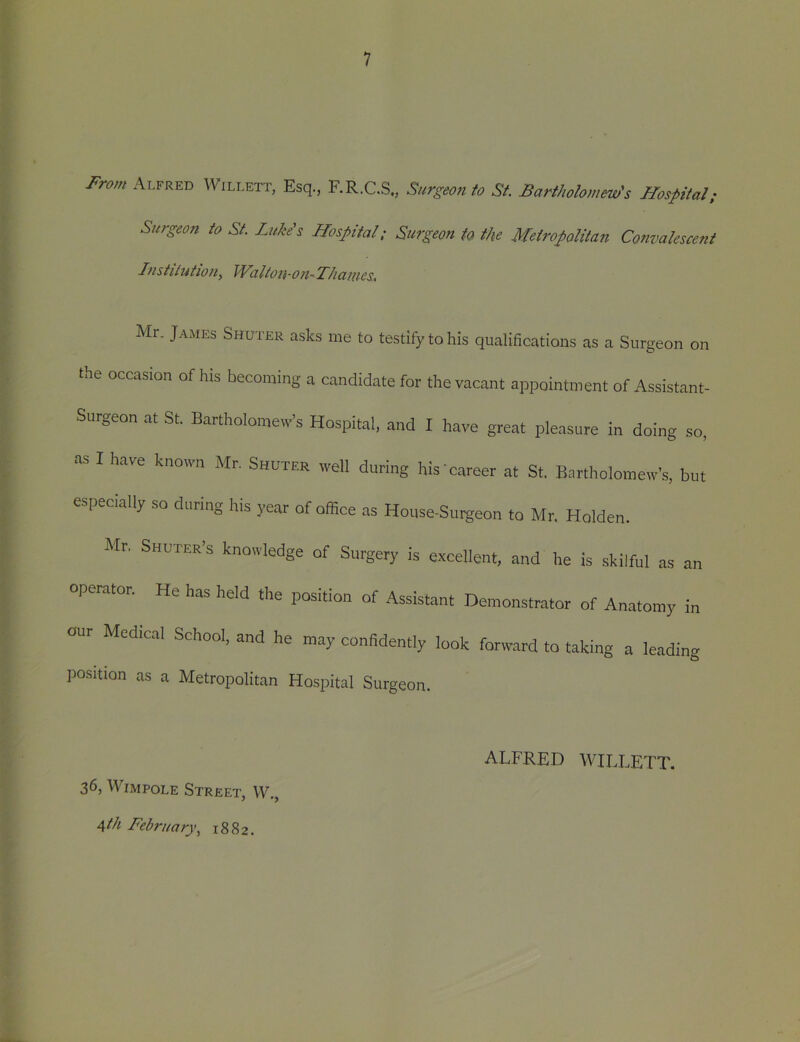 1 From Alfred Willett, Esq., F.R.C.S., Surgeon to St. Bartholomew's Hospital; Surgeon to St. Luke's Hospital; Surgeon fa the Metropolitan Convalescent Institution^ Waltou-on Thames. Mr. James Shuter asks me to testify to his qualifications as a Surgeon on the occasion of his becoming a candidate for the vacant appointment of Assistant- Surgeon at St. Bartholomew’s Hospital, and I have great pleasure in doing so, as I have known Mr. Shuter well during his career at St. Bartholomew’s, but especially so during his year of office as House-Surgeon to Mr. Holden. Mr. Shuter’s knowledge of Surgery is excellent, and he is skilful as an operator. He has held the position of Assistant Demonstrator of Anatomy in our Medtc.al School, and he may confidently look forw.ird to taking a leading position as a Metropolitan Hospital Surgeon. ^th February.^ 1882. ALFRED WILLEIT.