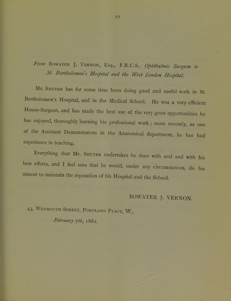 12 From Bovvater J. Vernon, Esq., F.R.C.S., Ophthalmic Surgeon to St. Bartholomew's Hospital and the West London Hospital. Mr. Shuter has for some time been doing good and useful work in St. Bartholomew’s Hospital, and in the Medical School. He was a very efficient House-Surgeon, and has made the best use of the very great opportunities he has enjoyed, thoroughly learning his professional work; more recently, as one of the Assistant Demonstrators in the Anatomical department, he has had experience in teaching. Everything that Mr. Shoter undertakes he does with zeal and with his best efforts, and I feel sure that he would, under any circumstances, do his Utmost to maintain the reputation of his Hospital and the School. BOWATER J. VERNON. 43, Weymouth Street, Portland Place, W., February -]th, 1882.