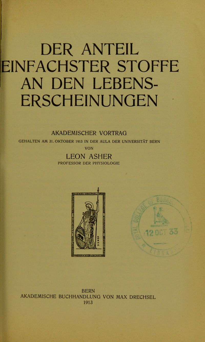 DER ANTEIL EINFACHSTER STOFFE AN DEN LEBENS- ERSCHEINUNGEN AKADEMISCHER VORTRAG GEHALTEN AM 31. OKTOBER 1913 IN DER AULA DER UNIVERSITÄT BERN VON LEON ASHER PROFESSOR DER PHYSIOLOGIE BERN AKADEMISCHE BUCHHANDLUNG VON MAX DRECHSEL 1913