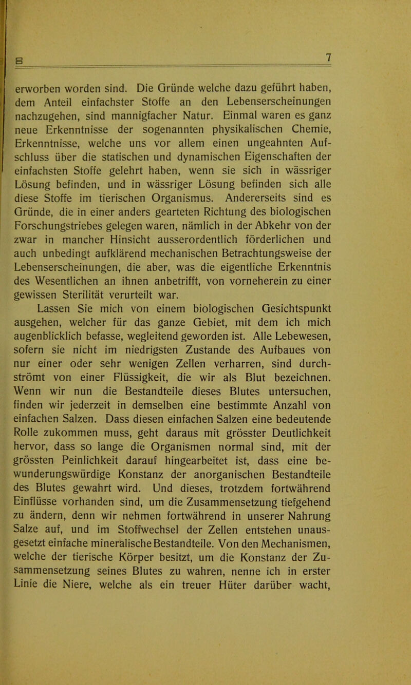 erworben worden sind. Die Gründe welche dazu geführt haben, dem Anteil einfachster Stoffe an den Lebenserscheinungen nachzugehen, sind mannigfacher Natur. Einmal waren es ganz neue Erkenntnisse der sogenannten physikalischen Chemie, Erkenntnisse, welche uns vor allem einen ungeahnten Auf- schluss über die statischen und dynamischen Eigenschaften der einfachsten Stoffe gelehrt haben, wenn sie sich in wässriger Lösung befinden, und in wässriger Lösung befinden sich alle diese Stoffe im tierischen Organismus. Andererseits sind es Gründe, die in einer anders gearteten Richtung des biologischen Forschungstriebes gelegen waren, nämlich in der Abkehr von der zwar in mancher Hinsicht ausserordentlich förderlichen und auch unbedingt aufklärend mechanischen Betrachtungsweise der Lebenserscheinungen, die aber, was die eigentliche Erkenntnis des Wesentlichen an ihnen anbetrifft, von vorneherein zu einer gewissen Sterilität verurteilt war. Lassen Sie mich von einem biologischen Gesichtspunkt ausgehen, welcher für das ganze Gebiet, mit dem ich mich augenblicklich befasse, wegleitend geworden ist. Alle Lebewesen, sofern sie nicht im niedrigsten Zustande des Aufbaues von nur einer oder sehr wenigen Zellen verharren, sind durch- strömt von einer Flüssigkeit, die wir als Blut bezeichnen. Wenn wir nun die Bestandteile dieses Blutes untersuchen, finden wir jederzeit in demselben eine bestimmte Anzahl von einfachen Salzen. Dass diesen einfachen Salzen eine bedeutende Rolle zukommen muss, geht daraus mit grösster Deutlichkeit hervor, dass so lange die Organismen normal sind, mit der grössten Peinlichkeit darauf hingearbeitet ist, dass eine be- wunderungswürdige Konstanz der anorganischen Bestandteile des Blutes gewahrt wird. Und dieses, trotzdem fortwährend Einflüsse vorhanden sind, um die Zusammensetzung tiefgehend zu ändern, denn wir nehmen fortwährend in unserer Nahrung Salze auf, und im Stoffwechsel der Zellen entstehen unaus- gesetzt einfache mineralische Bestandteile. Von den Mechanismen, welche der tierische Körper besitzt, um die Konstanz der Zu- sammensetzung seines Blutes zu wahren, nenne ich in erster Linie die Niere, welche als ein treuer Hüter darüber wacht,