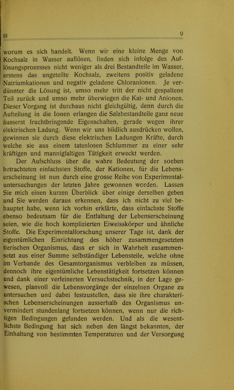 B worum es sich handelt. Wenn wir eine kleine Menge von Kochsalz in Wasser auflösen, finden sich infolge des Auf- lösungsprozesses nicht weniger als drei Bestandteile im Wasser, erstens das ungeteilte Kochsalz, zweitens positiv geladene Natriumkationen und negativ geladene Chloranionen. Je ver- dünnter die Lösung ist, umso mehr tritt der nicht gespaltene Teil zurück und umso mehr überwiegen die Kat- und Anionen. Dieser Vorgang ist durchaus nicht gleichgültig, denn durch die Aufteilung in die Ionen erlangen die Salzbestandteile ganz neue äusserst fruchtbringende Eigenschaften, gerade wegen ihrer elektrischen Ladung. Wenn wir uns bildlich ausdrücken wollen, gewinnen sie durch diese elektrischen Ladungen Kräfte, durch welche sie aus einem tatenlosen Schlummer zu einer sehr kräftigen und mannigfaltigen Tätigkeit erweckt werden. Der Aufschluss über die wahre Bedeutung der soeben betrachteten einfachsten Stoffe, der Kationen, für die Lebens- erscheinung ist nun durch eine grosse Reihe von Experimental- untersuchungen der letzten Jahre gewonnen worden. Lassen Sie mich einen kurzen Überblick über einige derselben geben und Sie werden daraus erkennen, dass ich nicht zu viel be- hauptet habe, wenn ich vorhin erklärte, dass einfachste Stoffe ebenso bedeutsam für die Entfaltung der Lebenserscheinung seien, wie die hoch komplizierten Eiweisskörper und ähnliche Stoffe. Die Experimentalforschung unserer Tage ist, dank der eigentümlichen Einrichtung des höher zusammengesetzten tierischen Organismus, dass er sich in Wahrheit zusammen- setzt aus einer Summe selbständiger Lebensteile, welche ohne im Verbände des Gesamtorganismus verbleiben zu müssen, dennoch ihre eigentümliche Lebenstätigkeit fortsetzen können und dank einer verfeinerten Versuchstechnik, in der Lage ge- wesen, planvoll die Lebensvorgänge der einzelnen Organe zu untersuchen und dabei festzustellen, dass sie ihre charakteri- schen Lebenserscheinungen ausserhalb des Organismus un- vermindert stundenlang fortsetzen können, wenn nur die rich- tigen Bedingungen gefunden werden. Und als die wesent- lichste Bedingung hat sich neben den längst bekannten, der Einhaltung von bestimmten Temperaturen und der Versorgung