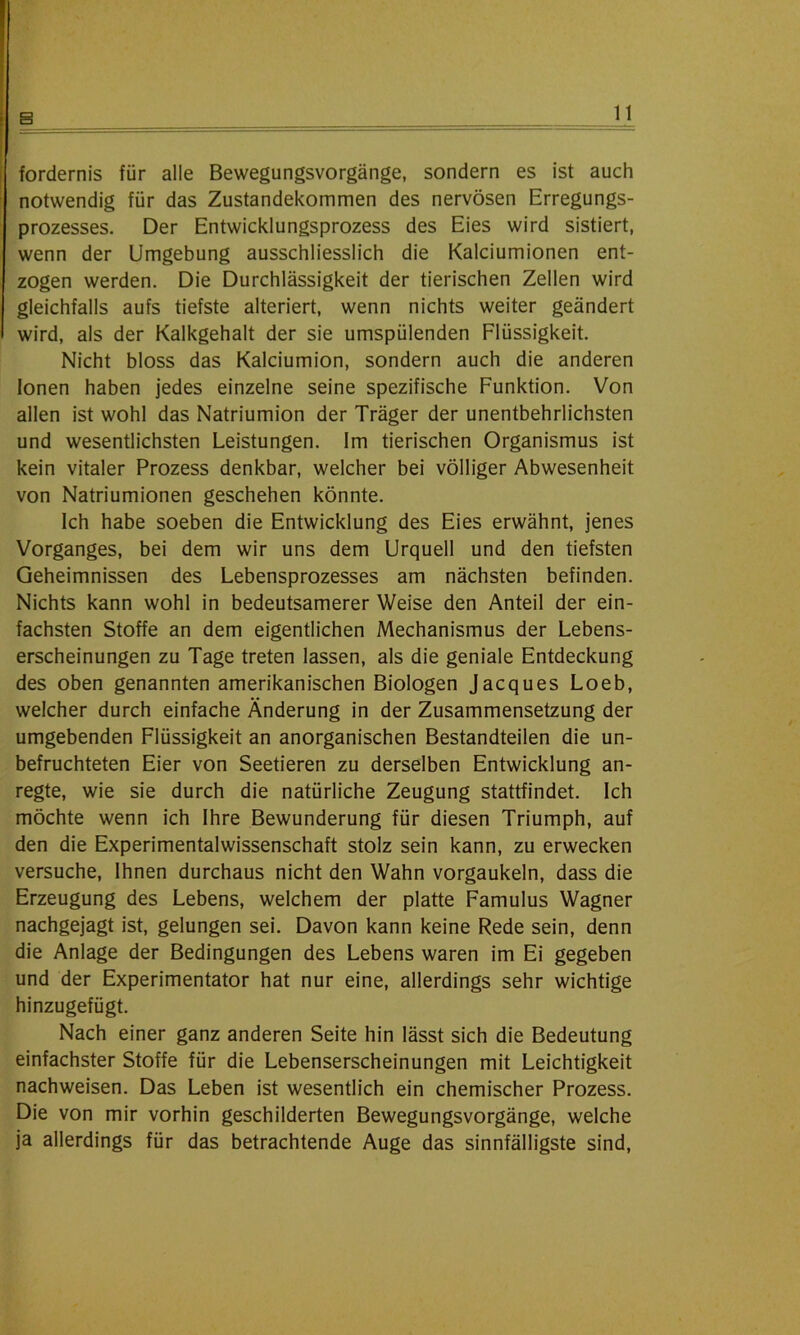 fordernis für alle Bewegungsvorgänge, sondern es ist auch notwendig für das Zustandekommen des nervösen Erregungs- prozesses. Der Entwicklungsprozess des Eies wird sistiert, wenn der Umgebung ausschliesslich die Kalciumionen ent- zogen werden. Die Durchlässigkeit der tierischen Zellen wird gleichfalls aufs tiefste alteriert, wenn nichts weiter geändert wird, als der Kalkgehalt der sie umspülenden Flüssigkeit. Nicht bloss das Kalciumion, sondern auch die anderen Ionen haben jedes einzelne seine spezifische Funktion. Von allen ist wohl das Natriumion der Träger der unentbehrlichsten und wesentlichsten Leistungen. Im tierischen Organismus ist kein vitaler Prozess denkbar, welcher bei völliger Abwesenheit von Natriumionen geschehen könnte. Ich habe soeben die Entwicklung des Eies erwähnt, jenes Vorganges, bei dem wir uns dem Urquell und den tiefsten Geheimnissen des Lebensprozesses am nächsten befinden. Nichts kann wohl in bedeutsamerer Weise den Anteil der ein- fachsten Stoffe an dem eigentlichen Mechanismus der Lebens- erscheinungen zu Tage treten lassen, als die geniale Entdeckung des oben genannten amerikanischen Biologen Jacques Loeb, welcher durch einfache Änderung in der Zusammensetzung der umgebenden Flüssigkeit an anorganischen Bestandteilen die un- befruchteten Eier von Seetieren zu derselben Entwicklung an- regte, wie sie durch die natürliche Zeugung stattfindet. Ich möchte wenn ich Ihre Bewunderung für diesen Triumph, auf den die Experimentalwissenschaft stolz sein kann, zu erwecken versuche, Ihnen durchaus nicht den Wahn vorgaukeln, dass die Erzeugung des Lebens, welchem der platte Famulus Wagner nachgejagt ist, gelungen sei. Davon kann keine Rede sein, denn die Anlage der Bedingungen des Lebens waren im Ei gegeben und der Experimentator hat nur eine, allerdings sehr wichtige hinzugefügt. Nach einer ganz anderen Seite hin lässt sich die Bedeutung einfachster Stoffe für die Lebenserscheinungen mit Leichtigkeit nachweisen. Das Leben ist wesentlich ein chemischer Prozess. Die von mir vorhin geschilderten Bewegungsvorgänge, welche ja allerdings für das betrachtende Auge das sinnfälligste sind,