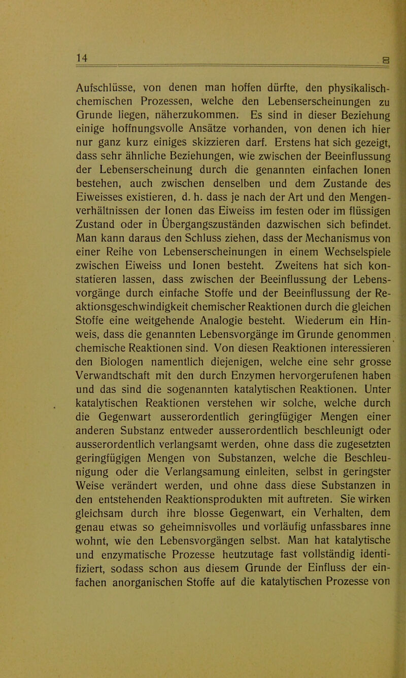 Aufschlüsse, von denen man hoffen dürfte, den physikalisch- chemischen Prozessen, welche den Lebenserscheinungen zu Grunde liegen, näherzukommen. Es sind in dieser Beziehung einige hoffnungsvolle Ansätze vorhanden, von denen ich hier nur ganz kurz einiges skizzieren darf. Erstens hat sich gezeigt, dass sehr ähnliche Beziehungen, wie zwischen der Beeinflussung der Lebenserscheinung durch die genannten einfachen Ionen bestehen, auch zwischen denselben und dem Zustande des Eiweisses existieren, d. h. dass je nach der Art und den Mengen- verhältnissen der Ionen das Eiweiss im festen oder im flüssigen Zustand oder in Übergangszuständen dazwischen sich befindet. Man kann daraus den Schluss ziehen, dass der Mechanismus von einer Reihe von Lebenserscheinungen in einem Wechselspiele zwischen Eiweiss und Ionen besteht. Zweitens hat sich kon- statieren lassen, dass zwischen der Beeinflussung der Lebens- vorgänge durch einfache Stoffe und der Beeinflussung der Re- aktionsgeschwindigkeit chemischer Reaktionen durch die gleichen Stoffe eine weitgehende Analogie besteht. Wiederum ein Hin- weis, dass die genannten Lebensvorgänge im Grunde genommen chemische Reaktionen sind. Von diesen Reaktionen interessieren den Biologen namentlich diejenigen, welche eine sehr grosse Verwandtschaft mit den durch Enzymen hervorgerufenen haben und das sind die sogenannten katalytischen Reaktionen. Unter katalytischen Reaktionen verstehen wir solche, welche durch die Gegenwart ausserordentlich geringfügiger Mengen einer anderen Substanz entweder ausserordentlich beschleunigt oder ausserordentlich verlangsamt werden, ohne dass die zugesetzten geringfügigen Mengen von Substanzen, welche die Beschleu- nigung oder die Verlangsamung einleiten, selbst in geringster Weise verändert werden, und ohne dass diese Substanzen in den entstehenden Reaktionsprodukten mit auftreten. Sie wirken gleichsam durch ihre blosse Gegenwart, ein Verhalten, dem genau etwas so geheimnisvolles und vorläufig unfassbares inne wohnt, wie den Lebensvorgängen selbst. Man hat katalytische und enzymatische Prozesse heutzutage fast vollständig identi- fiziert, sodass schon aus diesem Grunde der Einfluss der ein- fachen anorganischen Stoffe auf die katalytischen Prozesse von