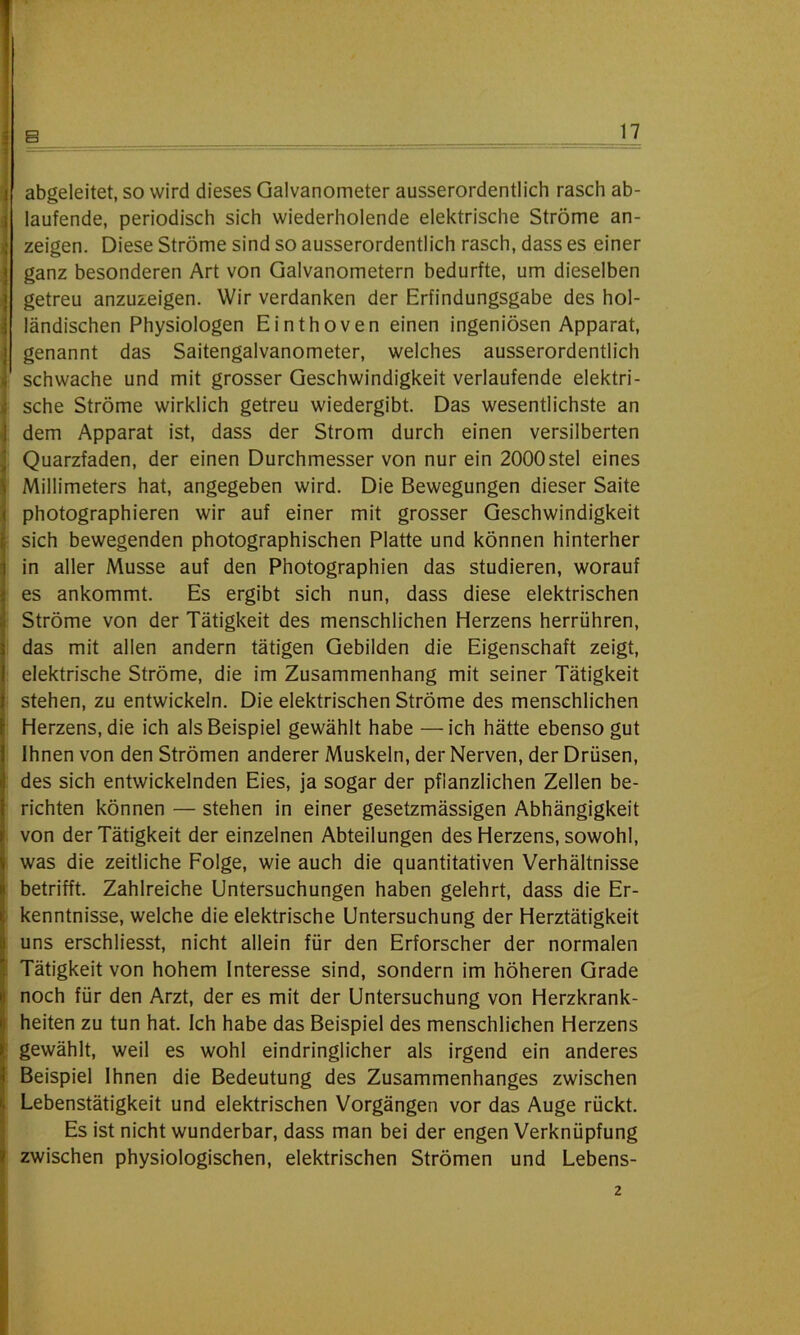 j abgeleitet, so wird dieses Galvanometer ausserordentlich rasch ab- laufende, periodisch sich wiederholende elektrische Ströme an- i zeigen. Diese Ströme sind so ausserordentlich rasch, dass es einer ganz besonderen Art von Galvanometern bedurfte, um dieselben j getreu anzuzeigen. Wir verdanken der Erfindungsgabe des hol- ländischen Physiologen Einthoven einen ingeniösen Apparat, genannt das Saitengalvanometer, welches ausserordentlich schwache und mit grosser Geschwindigkeit verlaufende elektri- sche Ströme wirklich getreu wiedergibt. Das wesentlichste an dem Apparat ist, dass der Strom durch einen versilberten Quarzfaden, der einen Durchmesser von nur ein 2000stel eines Millimeters hat, angegeben wird. Die Bewegungen dieser Saite photographieren wir auf einer mit grosser Geschwindigkeit sich bewegenden photographischen Platte und können hinterher in aller Müsse auf den Photographien das studieren, worauf es ankommt. Es ergibt sich nun, dass diese elektrischen Ströme von der Tätigkeit des menschlichen Herzens herrühren, s das mit allen andern tätigen Gebilden die Eigenschaft zeigt, elektrische Ströme, die im Zusammenhang mit seiner Tätigkeit stehen, zu entwickeln. Die elektrischen Ströme des menschlichen Herzens, die ich als Beispiel gewählt habe —ich hätte ebenso gut Ihnen von den Strömen anderer Muskeln, der Nerven, der Drüsen, Ides sich entwickelnden Eies, ja sogar der pflanzlichen Zellen be- richten können — stehen in einer gesetzmässigen Abhängigkeit von der Tätigkeit der einzelnen Abteilungen des Herzens, sowohl, \ was die zeitliche Folge, wie auch die quantitativen Verhältnisse > betrifft. Zahlreiche Untersuchungen haben gelehrt, dass die Er- . kenntnisse, welche die elektrische Untersuchung der Herztätigkeit uns erschliesst, nicht allein für den Erforscher der normalen Tätigkeit von hohem Interesse sind, sondern im höheren Grade Inoch für den Arzt, der es mit der Untersuchung von Herzkrank- heiten zu tun hat. Ich habe das Beispiel des menschlichen Herzens gewählt, weil es wohl eindringlicher als irgend ein anderes Beispiel Ihnen die Bedeutung des Zusammenhanges zwischen , Lebenstätigkeit und elektrischen Vorgängen vor das Auge rückt. Es ist nicht wunderbar, dass man bei der engen Verknüpfung 1 zwischen physiologischen, elektrischen Strömen und Lebens- 2