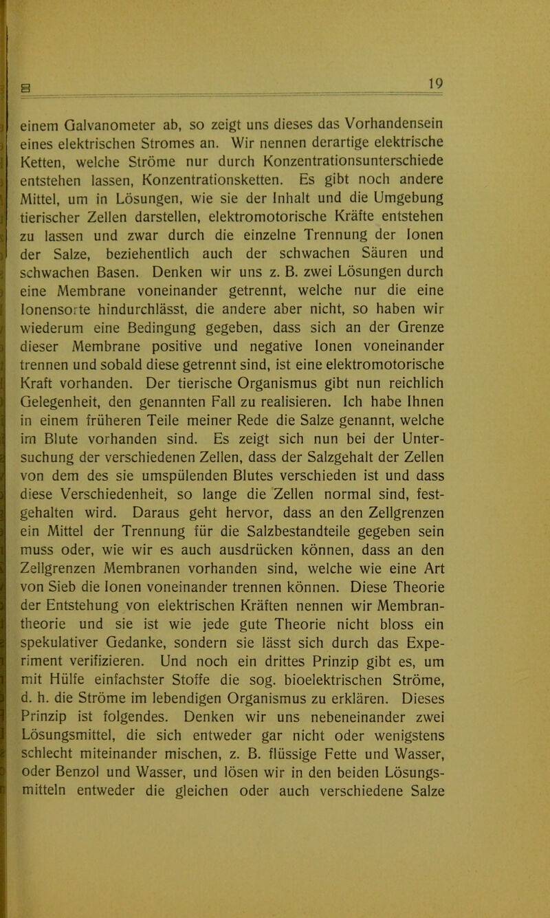 einem Galvanometer ab, so zeigt uns dieses das Vorhandensein eines elektrischen Stromes an. Wir nennen derartige elektrische Ketten, welche Ströme nur durch Konzentrationsunterschiede entstehen lassen, Konzentrationsketten. Es gibt noch andere Mittel, um in Lösungen, wie sie der Inhalt und die Umgebung tierischer Zellen darstellen, elektromotorische Kräfte entstehen zu lassen und zwar durch die einzelne Trennung der Ionen der Salze, beziehentlich auch der schwachen Säuren und schwachen Basen. Denken wir uns z. B. zwei Lösungen durch eine Membrane voneinander getrennt, welche nur die eine lonensorte hindurchlässt, die andere aber nicht, so haben wir wiederum eine Bedingung gegeben, dass sich an der Grenze dieser Membrane positive und negative Ionen voneinander trennen und sobald diese getrennt sind, ist eine elektromotorische Kraft vorhanden. Der tierische Organismus gibt nun reichlich Gelegenheit, den genannten Fall zu realisieren. Ich habe Ihnen in einem früheren Teile meiner Rede die Salze genannt, welche im Blute vorhanden sind. Es zeigt sich nun bei der Unter- suchung der verschiedenen Zellen, dass der Salzgehalt der Zellen von dem des sie umspülenden Blutes verschieden ist und dass diese Verschiedenheit, so lange die Zellen normal sind, fest- gehalten wird. Daraus geht hervor, dass an den Zellgrenzen ein Mittel der Trennung für die Salzbestandteile gegeben sein muss oder, wie wir es auch ausdrücken können, dass an den Zellgrenzen Membranen vorhanden sind, welche wie eine Art von Sieb die Ionen voneinander trennen können. Diese Theorie der Entstehung von elektrischen Kräften nennen wir Membran- theorie und sie ist wie jede gute Theorie nicht bloss ein spekulativer Gedanke, sondern sie lässt sich durch das Expe- riment verifizieren. Und noch ein drittes Prinzip gibt es, um mit Hülfe einfachster Stoffe die sog. bioelektrischen Ströme, d. h. die Ströme im lebendigen Organismus zu erklären. Dieses Prinzip ist folgendes. Denken wir uns nebeneinander zwei Lösungsmittel, die sich entweder gar nicht oder wenigstens schlecht miteinander mischen, z. B. flüssige Fette und Wasser, oder Benzol und Wasser, und lösen wir in den beiden Lösungs- mitteln entweder die gleichen oder auch verschiedene Salze