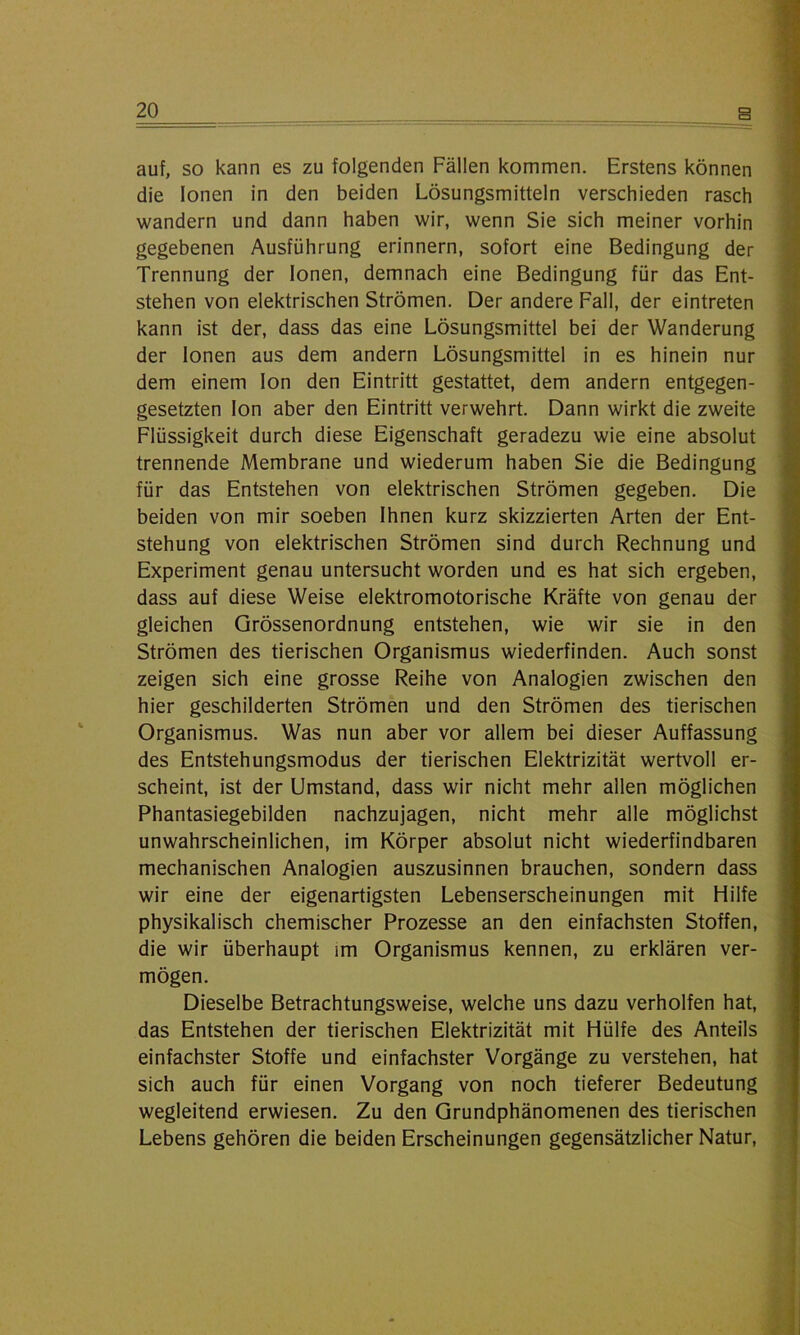 auf, so kann es zu folgenden Fällen kommen. Erstens können die Ionen in den beiden Lösungsmitteln verschieden rasch wandern und dann haben wir, wenn Sie sich meiner vorhin gegebenen Ausführung erinnern, sofort eine Bedingung der Trennung der Ionen, demnach eine Bedingung für das Ent- stehen von elektrischen Strömen. Der andere Fall, der eintreten kann ist der, dass das eine Lösungsmittel bei der Wanderung der Ionen aus dem andern Lösungsmittel in es hinein nur dem einem Ion den Eintritt gestattet, dem andern entgegen- gesetzten Ion aber den Eintritt verwehrt. Dann wirkt die zweite Flüssigkeit durch diese Eigenschaft geradezu wie eine absolut trennende Membrane und wiederum haben Sie die Bedingung für das Entstehen von elektrischen Strömen gegeben. Die beiden von mir soeben Ihnen kurz skizzierten Arten der Ent- stehung von elektrischen Strömen sind durch Rechnung und Experiment genau untersucht worden und es hat sich ergeben, dass auf diese Weise elektromotorische Kräfte von genau der gleichen Grössenordnung entstehen, wie wir sie in den Strömen des tierischen Organismus wiederfinden. Auch sonst zeigen sich eine grosse Reihe von Analogien zwischen den hier geschilderten Strömen und den Strömen des tierischen Organismus. Was nun aber vor allem bei dieser Auffassung des Entstehungsmodus der tierischen Elektrizität wertvoll er- scheint, ist der Umstand, dass wir nicht mehr allen möglichen Phantasiegebilden nachzujagen, nicht mehr alle möglichst unwahrscheinlichen, im Körper absolut nicht wiederfindbaren mechanischen Analogien auszusinnen brauchen, sondern dass wir eine der eigenartigsten Lebenserscheinungen mit Hilfe physikalisch chemischer Prozesse an den einfachsten Stoffen, die wir überhaupt im Organismus kennen, zu erklären ver- mögen. Dieselbe Betrachtungsweise, welche uns dazu verholfen hat, das Entstehen der tierischen Elektrizität mit Hülfe des Anteils einfachster Stoffe und einfachster Vorgänge zu verstehen, hat sich auch für einen Vorgang von noch tieferer Bedeutung wegleitend erwiesen. Zu den Grundphänomenen des tierischen Lebens gehören die beiden Erscheinungen gegensätzlicher Natur,