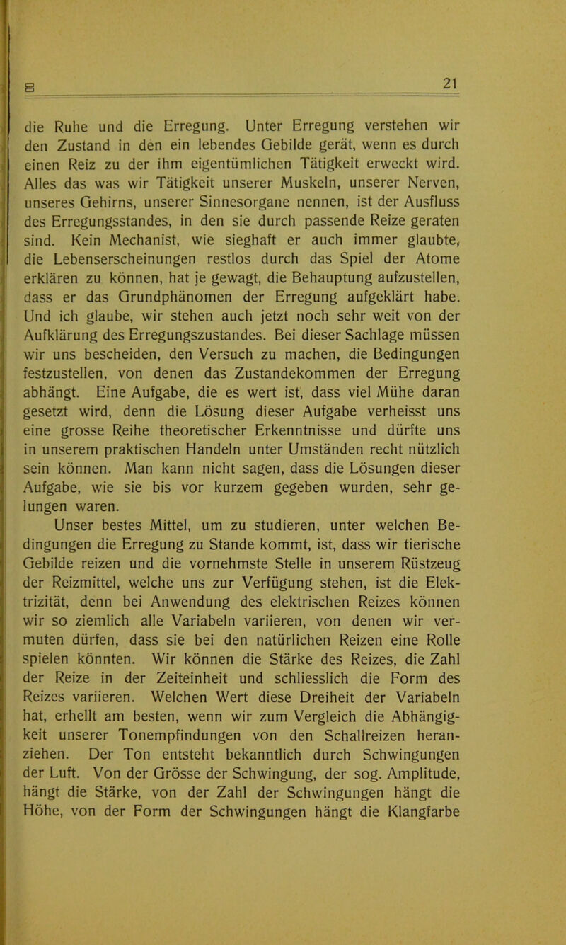 die Ruhe und die Erregung. Unter Erregung verstehen wir den Zustand in den ein lebendes Gebilde gerät, wenn es durch einen Reiz zu der ihm eigentümlichen Tätigkeit erweckt wird. Alles das was wir Tätigkeit unserer Muskeln, unserer Nerven, unseres Gehirns, unserer Sinnesorgane nennen, ist der Ausfluss des Erregungsstandes, in den sie durch passende Reize geraten sind. Kein Mechanist, wie sieghaft er auch immer glaubte, die Lebenserscheinungen restlos durch das Spiel der Atome erklären zu können, hat je gewagt, die Behauptung aufzustellen, dass er das Grundphänomen der Erregung aufgeklärt habe. Und ich glaube, wir stehen auch jetzt noch sehr weit von der Aufklärung des Erregungszustandes. Bei dieser Sachlage müssen wir uns bescheiden, den Versuch zu machen, die Bedingungen festzustellen, von denen das Zustandekommen der Erregung abhängt. Eine Aufgabe, die es wert ist, dass viel Mühe daran gesetzt wird, denn die Lösung dieser Aufgabe verheisst uns eine grosse Reihe theoretischer Erkenntnisse und dürfte uns in unserem praktischen Handeln unter Umständen recht nützlich sein können. Man kann nicht sagen, dass die Lösungen dieser Aufgabe, wie sie bis vor kurzem gegeben wurden, sehr ge- lungen waren. Unser bestes Mittel, um zu studieren, unter welchen Be- dingungen die Erregung zu Stande kommt, ist, dass wir tierische Gebilde reizen und die vornehmste Stelle in unserem Rüstzeug der Reizmittel, welche uns zur Verfügung stehen, ist die Elek- trizität, denn bei Anwendung des elektrischen Reizes können wir so ziemlich alle Variabein variieren, von denen wir ver- muten dürfen, dass sie bei den natürlichen Reizen eine Rolle spielen könnten. Wir können die Stärke des Reizes, die Zahl der Reize in der Zeiteinheit und schliesslich die Form des Reizes variieren. Welchen Wert diese Dreiheit der Variabein hat, erhellt am besten, wenn wir zum Vergleich die Abhängig- keit unserer Tonempfindungen von den Schallreizen heran- ziehen. Der Ton entsteht bekanntlich durch Schwingungen der Luft. Von der Grösse der Schwingung, der sog. Amplitude, hängt die Stärke, von der Zahl der Schwingungen hängt die Höhe, von der Form der Schwingungen hängt die Klangfarbe