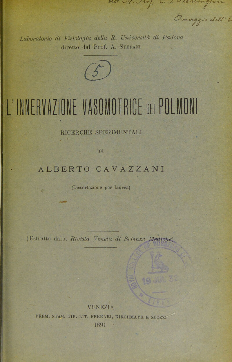 6*-CT (o- -J. ^ * r <*<£/■ i Laboratorio di Fisiologia della R. Università di Padova diretto dal Prof. A. Stefani - ■< TMCE oh P RICERCHE SPERIMENTALI DI ALBERTO CAVAZZANI (Dissertazione per laurea) (Estratto dalla Rivista Veneta di Scienze Mediche) VENEZIA PREM. STAB. TIP. LIT. FERRARI, KIRCHMAYR E SCOZZI 1891 •