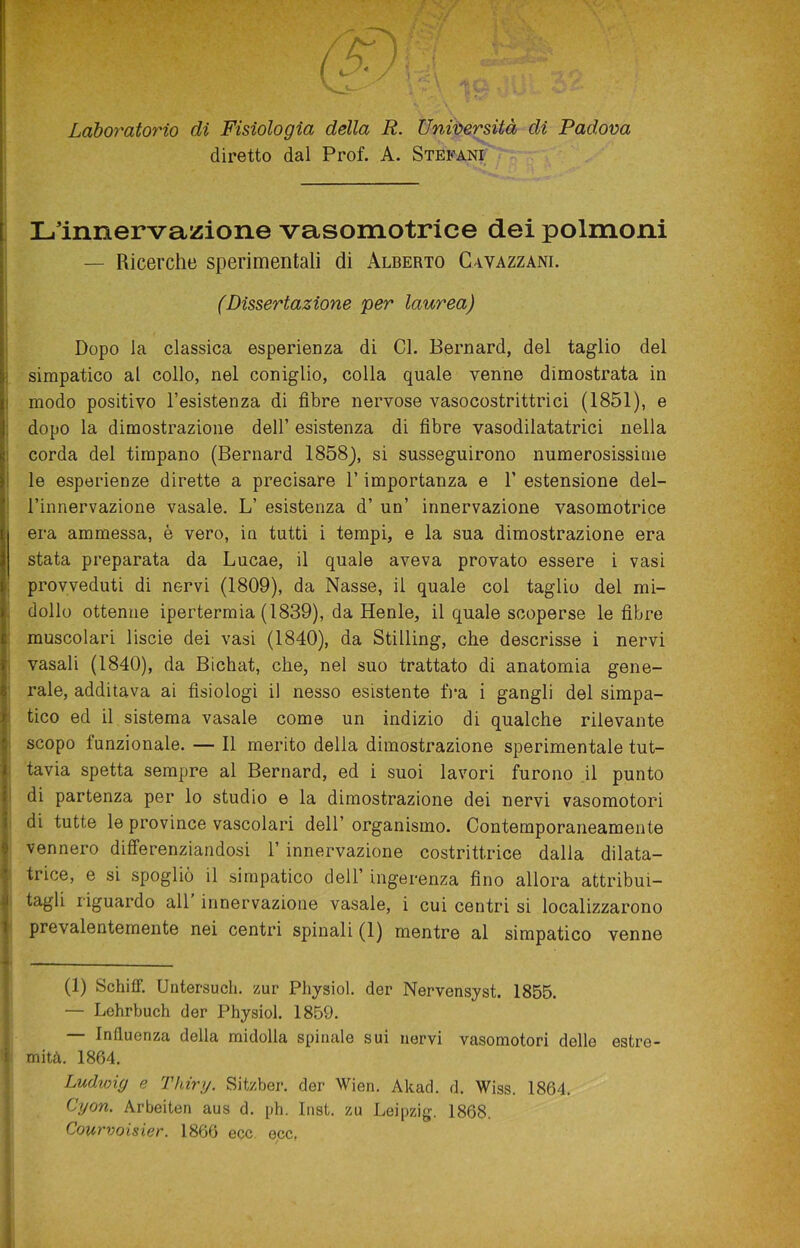 Laboratorio di Fisiologia della R. Università di Padova diretto dal Prof. A. Stefani L’innervazione vasomotrice dei polmoni — Ricerche sperimentali di Alberto Gavazzane (Dissertazione per laurea) Dopo la classica esperienza di Cl. Bernard, del taglio del simpatico al collo, nel coniglio, colla quale venne dimostrata in modo positivo Resistenza di fibre nervose vasocostrittrici (1851), e dopo la dimostrazione dell’ esistenza di fibre vasodilatatrici nella corda del timpano (Bernard 1858), si susseguirono numerosissime le esperienze dirette a precisare V importanza e V estensione del- l’innervazione vasale. L’ esistenza d’ un’ innervazione vasomotrice era ammessa, è vero, in tutti i tempi, e la sua dimostrazione era stata preparata da Lucae, il quale aveva provato essere i vasi provveduti di nervi (1809), da Nasse, il quale col taglio del mi- dollo ottenne ipertermia (1839), da Henle, il quale scoperse le fibre muscolari liscie dei vasi (1840), da Stilling, che descrisse i nervi vasali (1840), da Bichat, che, nel suo trattato di anatomia gene- rale, additava ai fisiologi il nesso esistente fra i gangli del simpa- tico ed il sistema vasale come un indizio di qualche rilevante scopo funzionale. — Il merito della dimostrazione sperimentale tut- tavia spetta sempre al Bernard, ed i suoi lavori furono il punto di partenza per lo studio e la dimostrazione dei nervi vasomotori di tutte le province vascolari dell’ organismo. Contemporaneamente vennero differenziandosi 1’ innervazione costrittrice dalla dilata- trice, e si spogliò il simpatico dell’ ingerenza fino allora attribui- tagli riguardo all innervazione vasale, i cui centri si localizzarono prevalentemente nei centri spinali (1) mentre al simpatico venne (1) ScbifF. Untersuch. zur Pliysiol. der Nervensyst. 1855. — Lehrbuch der Physiol. 1859. — Influenza della midolla spinale sui nervi vasomotori dello estre- mità. 1864. Ludwig e Thiry. Sitzber. der Wien. Akad. d. Wiss. 1864. Cyon. Arbeiten aus d. ph. Inst. zu Leipzig. 1868. Courvoisier. 1866 ecc ecc,