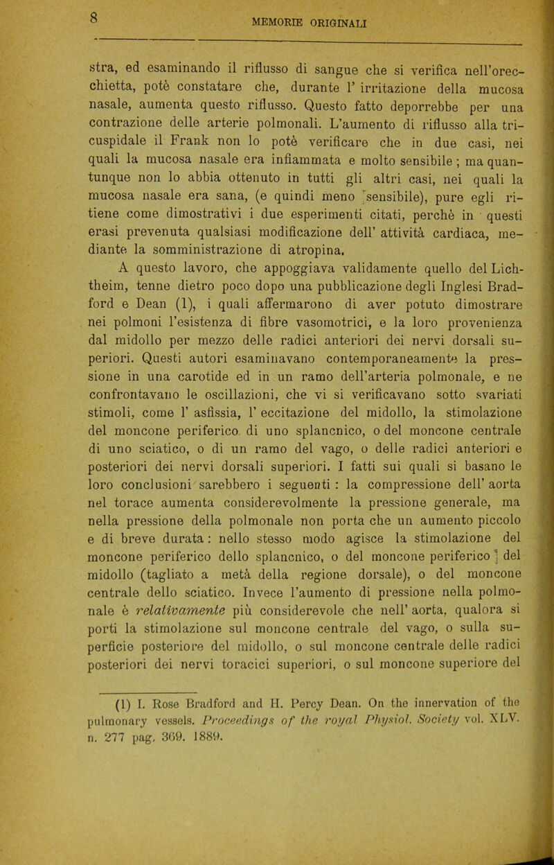 MEMORIE ORIGINALI stra, ed esaminando il riflusso di sangue che si verifica nell’orec- chietta, potè constatare che, durante 1’ irritazione della mucosa nasale, aumenta questo riflusso. Questo fatto deporrebbe per una contrazione delle arterie polmonali. L’aumento di riflusso alla tri- cuspidale il Frank non lo potè verificare che in due casi, nei quali la mucosa nasale era infiammata e molto sensibile ; ma quan- tunque non lo abbia ottenuto in tutti gli altri casi, nei quali la mucosa nasale era sana, (e quindi meno sensibile), pure egli ri- tiene come dimostrativi i due esperimenti citati, perchè in questi erasi prevenuta qualsiasi modificazione dell’ attività cardiaca, me- diante la somministrazione di atropina. A questo lavoro, che appoggiava validamente quello del Lich- theim, tenne dietro poco dopo una pubblicazione degli Inglesi Brad- ford e Dean (1), i quali affermarono di aver potuto dimostrare nei polmoni l’esistenza di fibre vasomotrici, e la loro provenienza dal midollo per mezzo delle radici anteriori dei nervi dorsali su- periori. Questi autori esaminavano contemporaneamente la pres- sione in una carotide ed in un ramo dell’arteria polmonale, e ne confrontavano le oscillazioni, che vi si verificavano sotto svariati stimoli, come 1’ asfissia, 1’ eccitazione del midollo, la stimolazione del moncone periferico di uno splancnico, o del moncone centrale di uno sciatico, o di un ramo del vago, o delle radici anteriori e posteriori dei nervi dorsali superiori. I fatti sui quali si basano le loro conclusioni sarebbero i seguenti : la compressione dell’ aorta nel torace aumenta considerevolmente la pressione generale, ma nella pressione della polmonale non porta che un aumento piccolo e di breve durata : nello stesso modo agisce la stimolazione del moncone periferico dello splancnico, o del moncone periferico 1 del midollo (tagliato a metà della regione dorsale), o del moncone centrale dello sciatico. Invece l’aumento di pressione nella polmo- nale è relativamente più considerevole che nell’ aorta, qualora si porti la stimolazione sul moncone centrale del vago, o sulla su- perficie posteriore del midollo, o sul moncone centrale delle radici posteriori dei nervi toracici superiori, o sul moncone superiore del (1) I. Rose Bradford and H. Percy Dean. On thè innervation of thè pulrnonary vessels. Proceedings of thè rogai Pliysiol. Society voi. XLV. n. 277 pag, 369. 1889.