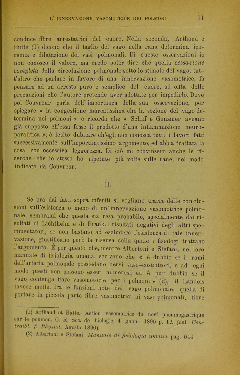 conduce fibre arrestatrici del cuore. Nella seconda, Arthaud e Butte (1) dicono che il taglio del vago nella rana determina ipe- remia e dilatazione dei vasi polmonali. Di queste osservazioni io non conosco il valore, ma credo poter dire che quella cessazione completa della circolazione poi menale sotto lo stimolo del vago, tut- t’altro che parlare in favore di una innervazione vasomotrice, fa pensare ad un arresto puro e semplice del cuore, ad onta delle precauzioni che l’autore pretende aver adottate per impedirlo. Dove poi Couvreur parla dell’ importanza della sua osservazione, per spiegare « la congestione marcatissima che la sezione del vago de- termina nei polmoni » e ricorda che « SchifF e Genzmer aveano già supposto ch’essa fosse il prodotto d’una infiammazione neuro- paralitica », è lecito dubitare ch’egli non conosca tutti i lavori fatti successivamente sull’importantissimo argomento, ed abbia trattata la cosa con eccessiva leggerezza. Di ciò mi convinsero anche le ri- cerche che io stesso ho ripetute più volte sulle rane, nel modo indicato da Couvreur. IL Se ora dai fatti sopra riferiti si vogliano trarre delle conclu- sioni sull’esistenza o meno di un’ innervazione vasomotrice polmo- nale, sembrami che questa sia resa probabile, specialmente dai ri- sultati di Lichtheim e di Frank. I risultati negativi degli altri spe- rimentatori, se non bastano ad escludere l’esistenza di tale inner- vazione, giustificano pero la riserva colla quale i fisiologi trattano l’argomento. È per questo che, mentre Albertoni e Stefani, nel loro manuale di fisiologia umana, scrivono che « è dubbio se i rami dell’arteria polmonale possiedano nervi vaso-costrittori, e ad ogni modo questi non possono esser numerosi, ed è pur dubbio se il vago contenga fibre vasomotorie per i polmoni » (2), il Landois invece mette, ira le funzioni note del vago polmonale, quella di pqrtare in piccola parte fibre vasomotrici ai vasi polmonali, fibre (1) Arthaud et Butte. Action vasomotrice du nerf pneumogastrique sur le poumon. C. R. Soc. de biologie. 4 genn. 1890 p. 12. (dal Cen- traci. f\ Physiol. Agosto 1890). (2) Albertoni e Stefani, Manuale di fisiologia umana pag. 644