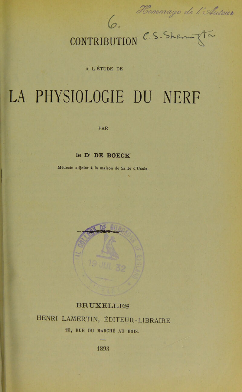 cP&#/?z/?zctc/e c/e ///tc/ecet CONTRIBUTION C' *’ ’ke~~' ' - A L’ETUDE DE LA PHYSIOLOGIE DU NERF PAR le Dr DE BOECK Medecin adjoint 4 la maison de Sante d’Uccle. BRUXELLES HENRI LAMERTIN, EDITEUR-LIBRAIRE 20, RUE DU MARCH £ AU BOIS. 1893