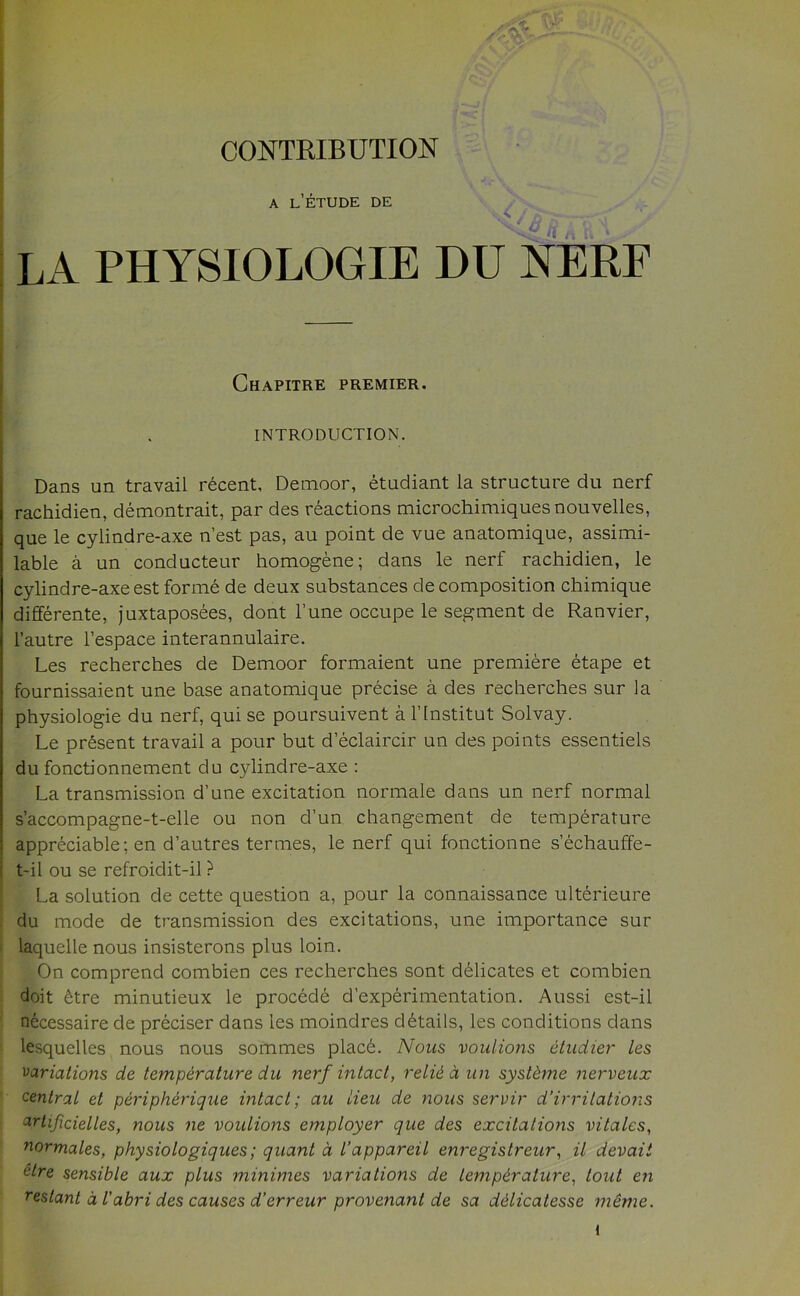 CONTRIBUTION A LETUDE DE • ^ 4' £- 1 LA PHYSIOLOGIE DU NERF Chapitre premier. INTRODUCTION. Dans un travail recent. Demoor, etudiant la structure du nerf rachidien, demontrait, par des reactions microchimiquesnouvelles, que le cylindre-axe n’est pas, au point de vue anatomique, assimi- lable a un conducteur homogene; dans le nerf rachidien, le cylindre-axeestforme de deux substances decomposition chimique differente, juxtaposees, dont l’une occupe le segment de Ranvier, l’autre l’espace interannulaire. Les recherches de Demoor formaient une premiere etape et fournissaient une base anatomique precise a des recherches sur la physiologie du nerf, qui se poursuivent a l’lnstitut Solvay. Le present travail a pour but d eclaircir un des points essentiels du fonctionnement du cylindre-axe : La transmission d’une excitation normale dans un nerf normal s’accompagne-t-elle ou non d’un changement de temperature appreciable; en d’autres termes, le nerf qui fonctionne s’echauffe- t-il ou se refroidit-il ? La solution de cette question a, pour la connaissance ulterieure du mode de transmission des excitations, une importance sur laquelle nous insisterons plus loin. On comprend combien ces recherches sont delicates et combien doit £tre minutieux le procede d’experimentation. Aussi est-il necessaire de preciser dans les moindres details, les conditions dans lesquelles nous nous sommes place. Nous voulions etudier les variations de temperature du nerf intact, relid d un systdme nerveux central et peripherique intact; au lieu de nous servir d’irrilations artificielles, nous ne volitions employer que des excitations vitales, normales, physiologiques; quant a I’appareil enregistreur, il devait ctre sensible aux plus minimes variations de temperature, tout en reslant d I’abri des causes d’erreur provenant de sa ddlicatesse meme.
