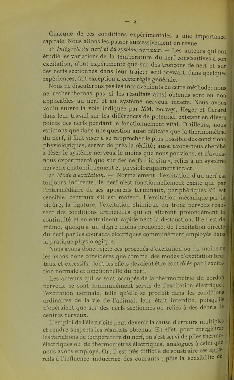 Chacune de ces conditions experimentales a une importance capitale. Nous allons les passer successivement en revue. i° Integrity du nerf et du systeme nerveux. — Les auteurs qui ont etudie les vai iations de la temperature du nerf consecutives a son excitation, n’ont experimente que sur des trongons de nerf et sur des nerfs sectionnes dans leur trajet; seul Stewart, dans quelques experiences, fait exception a cette regie gen£rale. Nous ne discuterons pas les inconvenients de cette methode; nous ne recherchorons pas si les resultats ainsi obtenus sont ou non applicables au nerf et au systeme nerveux intacts. Nous avons voulu suivre la voie indiquee par MM. Solvay, Heger et Gerard dans leur travail sur les differences de potentiel existant en divers points des nerfs pendant le fonctionnement vital. D’ailleurs, nous estimons que dans une question aussi delicate que la thermometrie du nerf, il faut viser a se rapprocher le plus possible des conditions physiologiques, serrer de pres la realite; aussi avons-nous cherche a leser le systeme nerveux le moins que nous pouvions, et n’avons- nous experimente que sur des nerfs « in situ », relies a un systeme nerveux anatomiquement et physiologiquement intact. 2° Mode dexcitation. — Normalement, l’excitation d'un nerf est toujours indirecte; le nerf n’est fonctionnellement excite que par rintermediaire de ses appareils terminaux, peripheriques s’il est sensible, centraux s’il est moteur. L’excitation mecanique par la piqure, la ligature, l’excitation chimique du tronc nerveux reali- sent des conditions artificielles qui en alterent profondement la continuite et en entrainent rapidement la destruction. II en est de meme, quoiqu’a un degre moins prononce, de l’excitation directe du nerf par les courants electriques communement employes dans la pratique physiologique. Nous avons done rejete ces procedes d’excitation ou du moins ne les avons-nous consideres que comme des modes d’excitation bru- taux et excessifs, dont les elfets devaientetre controles par 1’excita- tion normale et fonctionnelle du nerf. Les auteurs qui se sont occupes de la thermometrie du cordon nerveux se sont communement servis de l'excitation £lectrique; l’excitation normale, telle qu’elle se produit dans les conditions ordinaires de la vie de l’animal, leur btait interdite, puisqu’ils n’operaient que sur des nerfs sectionnes ou relics a des debris de centres nerveux. L’emploi de l’61ectricit6 peut devenir la cause d’erreurs multiples et rendre suspects les resultats obtenus. En effet, pour enregistrer les variations de temperature du nerf, on s’est servi de piles thernio- eiectriques ou de thermometres electriques, analogues a celui que nous avons employe. Or, il est tres difficile de soustraire ces appa- reils a l’influence inductrice des courants ; plus la sensibilite de