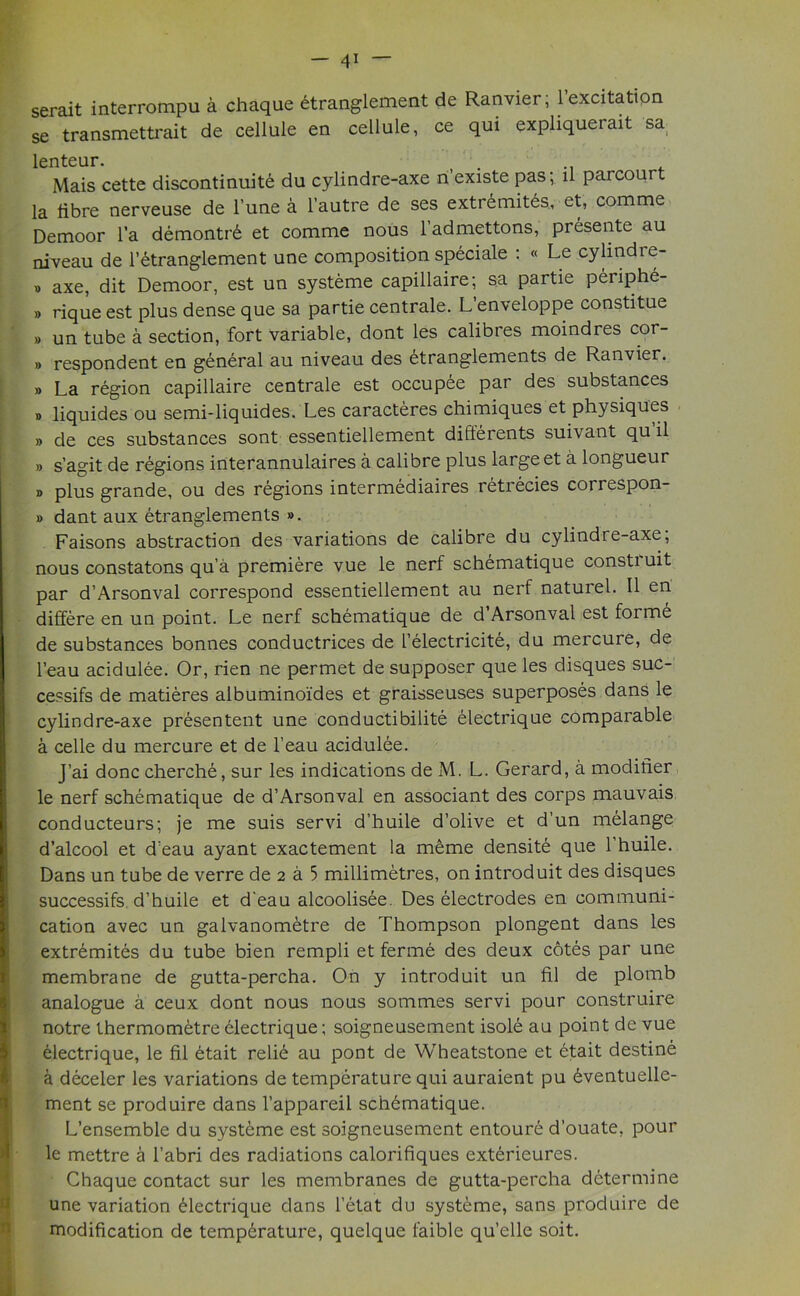 serait interrompu a chaque etranglement de Ranvier; l’excitation se transmettrait de cellule en cellule, ce qui expliquerait sa lenteur. Mais cette discontinuity du cylindre-axe n’existe pas; ll parcourt la libre nerveuse de 1’une a l’autre de ses extremites, et, comme Demoor l’a demontrE et comme nous 1 admettons, presente au niveau de l’etranglement une composition speciale : « Le cylindre- » axe, dit Demoor, est un systeme capillaire; sa partie pEriphE- » rique est plus dense que sa partie centrale. L’enveloppe constitue » un tube a section, fort variable, dont les calibres moindres cor- » respondent en general au niveau des Etranglements de Ranvier. » La region capillaire centrale est occupee par des substances „ liquides ou semi-liquides. Les caracteres chimiques et physiques » de ces substances sont essentiellement differents suivant qu il » s’agit de regions interannulaires a calibre plus large et a longueur » plus grande, ou des regions intermediaires retrecies correspon- » dant aux etranglements ». Faisons abstraction des variations de calibre du cylindre-axe; nous constatons qu’a premiere vue le nerf schematique consti uit par d’Arsonval correspond essentiellement au nerf naturel. II en differe en un point. Le nerf schematique de d Arsonval est forme de substances bonnes conductrices de I’electricite, du mercure, de l’eau acidulee. Or, rien ne permet de supposer que les disques suc- cesses de matieres albuminoides et graisseuses superposes dans le cylindre-axe presentent une conductibilite Electrique comparable a celle du mercure et de l’eau acidulee. J’ai done cherche, sur les indications de M. L. Gerard, a modifier le nerf schematique de d’Arsonval en associant des corps mauvais conducteurs; je me suis servi d’huile d’olive et d’un melange d’alcool et d’eau ayant exactement la meme densite que l’huile. Dans un tube de verre de 2 a 5 millimetres, on introduit des disques successifs d’huile et d'eau alcoolisee. Des electrodes en communi- cation avec un galvanometre de Thompson plongent dans les extremites du tube bien rempli et ferme des deux cotes par une membrane de gutta-percha. On y introduit un hi de plomb analogue a ceux dont nous nous sommes servi pour construire notre thermometre electrique; soigneusement isole au point de vue electrique, le fil btait relie au pont de Wheatstone et etait destine a deceler les variations de temperature qui auraient pu 6ventuelle- ment se produire dans l’appareil schbmatique. L’ensemble du systeme est soigneusement entoure d’ouate, pour le mettre a 1’abri des radiations calorifiques exterieures. Chaque contact sur les membranes de gutta-percha determine une variation Electrique dans l’etat du systeme, sans produire de modification de temperature, quelque faible qu’elle soit.