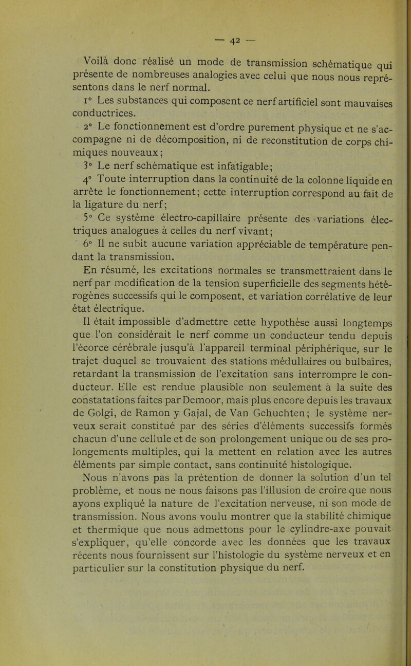 Voila done realise un mode de transmission schematique qui pi (lisente de nombreuses analogies avec celui que nous nous repre- sentons dans le nerf normal. i Les substances qui composent ce nerf artificiel sont mauvaises conductrices. 2° Le fonctionnement est d’ordre purement physique et ne s’ac- compagne ni de decomposition, ni de reconstitution de corps chi- miques nouveaux; 3° Le nerf schematique est infatigable; 4° Toute interruption dans la continuity de la colonne liquide en arrete le fonctionnement; cette interruption correspond au fait de la ligature du nerf; 5° Ce systeme electro-capillaire presente des variations elec- triques analogues a celles du nerf vivant; 6° II ne subit aucune variation appreciable de temperature pen- dant la transmission. En resume, les excitations normales se transmettraient dans le nerf par modification de la tension superficielle des segments hete- rogenes successifs qui le composent, et variation correlative de leur £tat electrique. II etait impossible d’admettre cette hypothese aussi longtemps que Ton considerait le nerf comme un conducteur tendu depuis l’ecorce cerebrale jusqu’a l'appareil terminal p£ripherique, sur le trajet duquel se trouvaient des stations medullaires ou bulbaires, retardant la transmission de l’excitation sans interrompre le con- ducteur. Elle est rendue plausible non seulement a la suite des constatations faites par Demoor, mais plus encore depuis les travaux de Golgi, de Ramon y Gajal, de Van Gehuchten; le systeme ner- veux serait constitue par des series delements successifs formes chacun d’une cellule et de son prolongement unique ou de ses pro- longements multiples, qui la mettent en relation avec les autres yi^ments par simple contact, sans continuity histologique. Nous n'avons pas la pretention de donner la solution d’un tel probleme, et nous ne nous faisons pas l’illusion de croire que nous ayons explique la nature de J’excitation nerveuse, ni son mode de transmission. Nous avons voulu montrer que la stability chimique et thermique que nous admettons pour le cylindre-axe pouvait s’expliquer, qu’elle concorde avec les donnees que les travaux recents nous fournissent sur l’histologie du systeme nerveux et en particular sur la constitution physique du nerf.