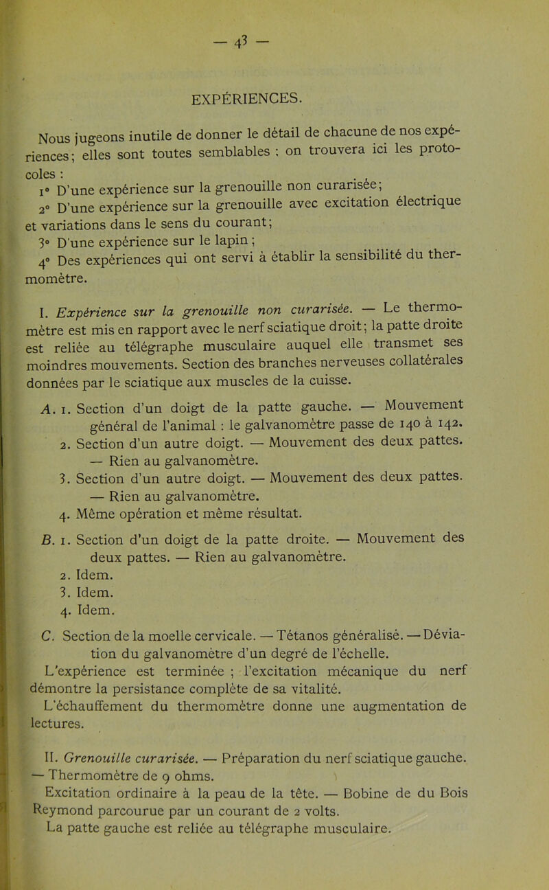 EXPERIENCES. Nous jugeons inutile de donner le detail de chacune de nos expe- riences ; elles sont toutes semblables ; on trouvera ici les proto- coles : . , i° D’une experience sur la grenouille non curansee, 2° D’une experience sur la grenouille avec excitation electrique et variations dans le sens du courant; 3° Dune experience sur le lapin ; 4° Des experiences qui ont servi a etablir la sensibilite du ther- mometre. I. Experience sur la grenouille non curarisee. Le thermo- metre est mis en rapport avec le nerf sciatique droit; la patte droite est reliee au teiegraphe musculaire auquel elle transmet ses moindres mouvements. Section des branches nerveuses collaterals donnees par le sciatique aux muscles de la cuisse. A. i. Section d’un doigt de la patte gauche. — Mouvement general de l’animal : le galvanometre passe de 140 a 142. 2. Section d’un autre doigt. — Mouvement des deux pattes. — Rien au galvanometre. 3. Section d’un autre doigt. — Mouvement des deux pattes. — Rien au galvanometre. 4. Meme operation et meme resultat. B. 1. Section d’un doigt de la patte droite. — Mouvement des deux pattes. — Rien au galvanometre. 2. Idem. 3. Idem. 4. Idem. C. Section de la moelle cervicale. — Tetanos generalise. — Devia- tion du galvanometre d’un degre de l’echelle. L'experience est terminee ; l’excitation mecanique du nerf demontre la persistance complete de sa vitalite. L’echauffement du thermometre donne une augmentation de lectures. II. Grenouille curarisee. — Preparation du nerf sciatique gauche. — Thermometre de 9 ohms. Excitation ordinaire a la peau de la tete. — Bobine de du Bois Reymond parcourue par un courant de 2 volts. La patte gauche est relive au t£lcgraphe musculaire.