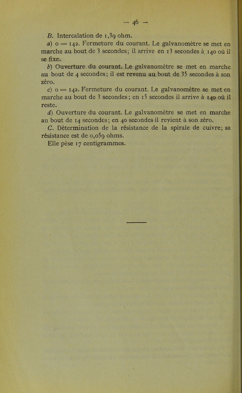 B. Intercalation de 1,39 ohm. a) o = 142. Fermeture du courant. Le galvanometre se met en marche au bout de 3 secondes; il arrive en i3 secondes a. 140 ou il se fixe. b) Ouverture du courant. Le galvanometre se met en marche au bout de 4 secondes; il est revenu au bout de 35 secondes a son zero. c) o = 142. Fermeture du courant. Le galvanometre se met en marche au bout de 3 secondes; en i5 secondes il arrive a 140 ou il reste. d) Ouverture du courant. Le galvanometre se met en marche au bout de 14 secondes; en 40 secondes il revient a son zero. C. Determination de la resistance de la spirale de cuivre; sa resistance est de o,o5g ohms. Elle pese 17 centigrammes.