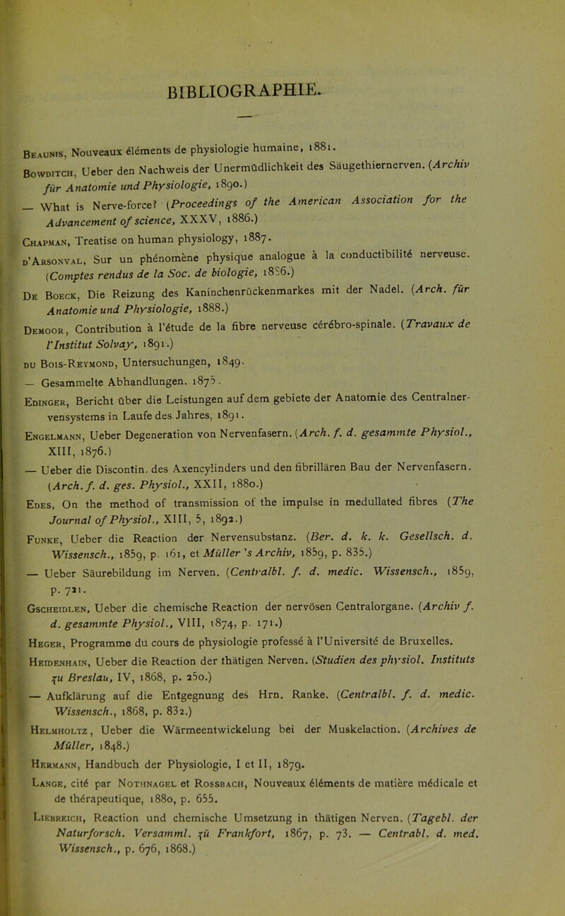 BIBLI0GRAPH1E. Beaunis, Nouveaux dements de physiologie humaine, 1881. Bowditch, Ueber den Nachweis der Unermtldlichkeit des Saugethiernerven. (Archiv fur Anatomie und Physiologie, 1890.) _ What is Nerve-force? (Proceedings of the American Association for the Advancement of science, XXXV, 1886.) Chapman, Treatise on human physiology, 1887. d’Arsonval, Sur un phenomene physique analogue a la conductibilit6 nerveuse. (Comptes rendus de la Soc. de biologie, 18:6.) De Boeck, Die Reizung des Kaninchenruckenmarkes mit der Nadel. (Arch, fur Anatomie und Physiologie, 1888.) Demoor, Contribution a l’6tude de la fibre nerveuse cerebro-spinale. (Travaux de l’Institut Solvay, 1891.) du Bois-Revmond, Untersuchungen, 1849. — Gesammelte Abhandlungen. 1875 . Edinger, Bericht uber die Leistungen auf dem gebiete der Anatomie des Centralner- vensystems in Laufe des Jahres, 1891. Engelmann, Ueber Degeneration von Nervenfasern. (Arch. f. d. gesammte Physiol., XIII, 1876.) — Ueber die Discontin. des Axencylinders und den fibrillaren Bau der Nervenfasern. (Arch.f. d. ges. Physiol., XXII, 1880.) Edes, On the method of transmission of the impulse in medullated fibres (The Journal of Physiol., XIII, 5, 1892.) Funke, Ueber die Reaction der Nervensubstanz. (Ber. d. k. k. Gesellsch. d. Wissensch., 1859, p. 161, et Muller's Archiv, i85g, p. 835.) — Ueber Saurebildung im Nerven. (Centralbl. f. d. medic. Wissensch., 185g, p. 721. Gscheidlen, Ueber die chemische Reaction der nervosen Centralorgane. (Archiv f. d. gesammte Physiol., VIII, 1874, p. 171.) Heger, Programme du cours de physiologie professe a 1’Universite de Bruxelles. Heidenhain, Ueber die Reaction der thatigen Nerven. (Studien des physiol. Instituts %u Breslau, IV, 1868, p. 25o.) — Aufklarung auf die Entgegnung des Hrn. Ranke. (Centralbl. f. d. medic. Wissensch., 1868, p. 832.) Helmholtz, Ueber die Warmeentwickelung bei der Muskelaction. (Archives de Muller, 1848.) Hermann, Handbuch der Physiologie, I et II, 1879. Lange, cit6 par Nothnagel et Rossbach, Nouveaux 6l6ments de matiere mddicale et de th6rapeutique, 1880, p. 655. Liebreich, Reaction und chemische Umsetzung in thatigen Nerven. (Tagebl. der Naturforsch. Versamml. ju Frankfort, 1867, p. 73. — Centrabl. d. med. Wissensch., p. 676, 1868.)