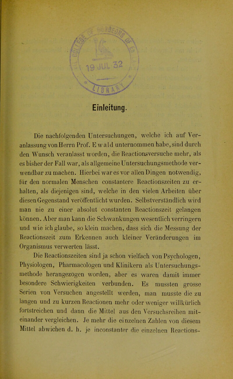 Einleitung. Die nachfolgenden Untersuchungen, welche ich auf Ver- anlassung von Berrn Prof. Ewald unternommen habe, sind durch den Wunsch veranlasst worden, die Reactionsversuche mehr, als es bisher der Fall war, als allgemeine Untersuchungsmethode ver- wendbar zu machen. Hierbei war es vor allen Dingen notwendig, für den normalen Menschen constantere Reactionszeiten zu er- halten, als diejenigen sind, welche in den vielen Arbeiten über diesen Gegenstand veröffentlicht wurden. Selbstverständlich wird man nie zu einer absolut constanten Reactionszeit gelangen können. Aber man kann die Schwankungen wesentlich verringern und wie ich glaube, so klein machen, dass sich die Messung der Reactionszeit zum Erkennen auch kleiner Veränderungen im Organismus verwerten lässt. Die Reactionszeiten sind ja schon vielfach von Psychologen, Physiologen, Pharmacologen und Klinikern als Untersuchungs- methode herangezogen worden, aber es waren damit immer besondere Schwierigkeiten verbunden. Es mussten grosse Serien von Versuchen angestellt werden, man musste die zu langen und zu kurzen Reactionen mehr oder weniger willkürlich fortstreichen und dann die Mittel aus den Versuchsreihen mit- einander vergleichen. Je mehr die einzelnen Zahlen von diesem Mittel abwichen d. h. je inconstanter die einzelnen ReactioTis-