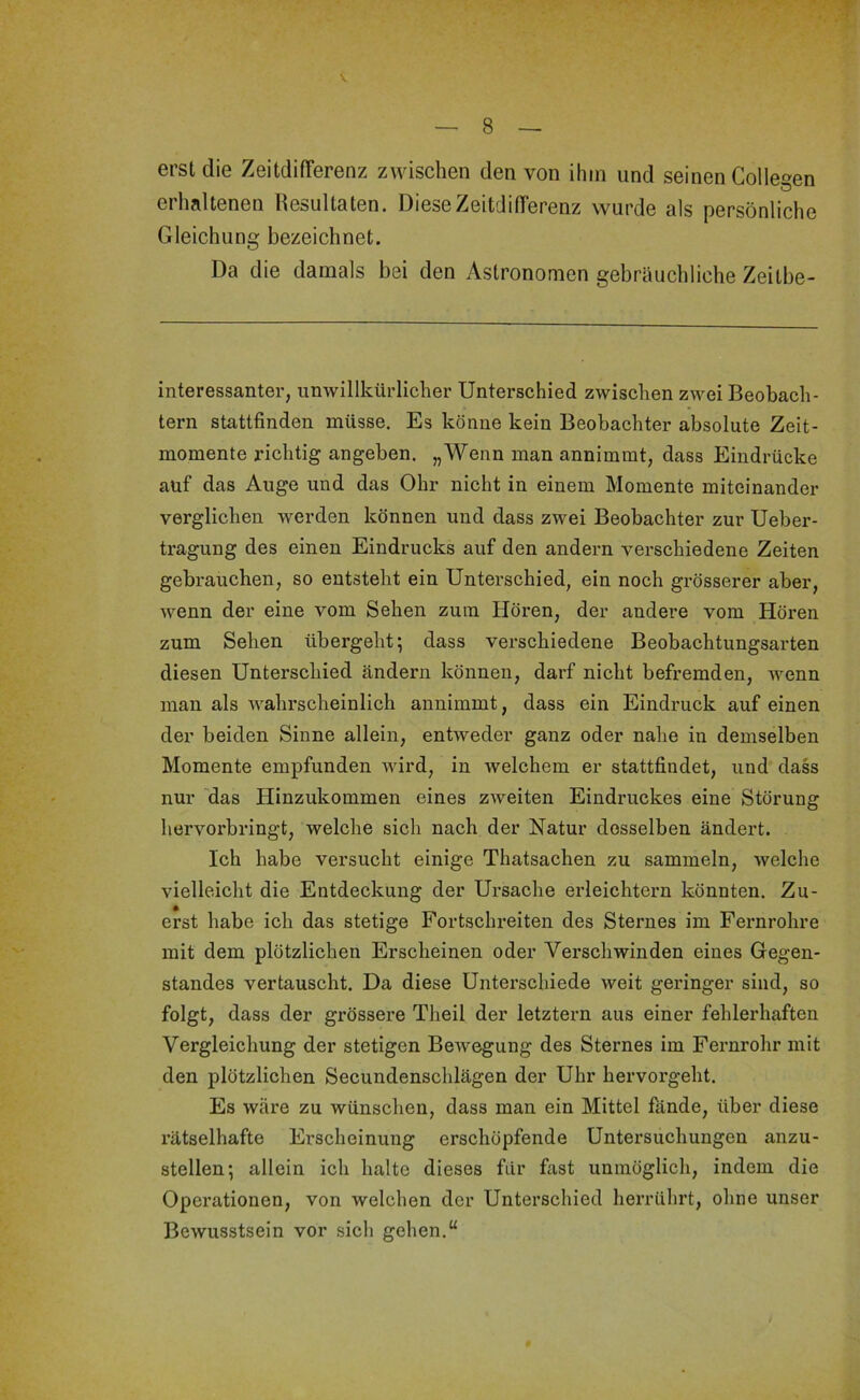 V. — 8 — erst die ZeitdifTerenz zwischen den von ihm und seinen Collegen erhaltenen Resultaten. Diese ZeitdifTerenz wurde als persönliche Gleichung bezeichnet. Da die damals bei den Astronomen gebräuchliche Zeitbe- interessanter, unwillkürlicher Unterschied zwischen zwei Beobach- tern stattfinden müsse. Es könne kein Beobachter absolute Zeit- momente richtig angeben. „Wenn man annimmt, dass Eindrücke auf das Auge und das Ohr nicht in einem Momente miteinander verglichen werden können und dass zwei Beobachter zur Ueber- tragung des einen Eindrucks auf den andern verschiedene Zeiten gebrauchen, so entsteht ein Unterschied, ein noch grösserer aber, wenn der eine vom Sehen zum Hören, der andere vom Hören zum Sehen übergeht; dass verschiedene Beobachtungsarten diesen Unterschied ändern können, darf nicht befremden, wenn man als wahrscheinlich annimmt, dass ein Eindruck auf einen der beiden Sinne allein, entweder ganz oder nahe in demselben Momente empfunden wird, in welchem er stattfindet, und dass nur 'das Hinzukommen eines zweiten Eindruckes eine Störung hervorbringt, welche sich nach der Natur desselben ändert. Ich habe versucht einige Thatsachen zu sammeln, welche vielleicht die Entdeckung der Ursache erleichtern könnten. Zu- erst habe ich das stetige Fortschreiten des Sternes im Fernrohre mit dem plötzlichen Erscheinen oder Verschwinden eines Gegen- standes vertauscht. Da diese Unterschiede weit geringer sind, so folgt, dass der grössere Theil der letztem aus einer fehlerhaften Vergleichung der stetigen Bewegung des Sternes im Fernrohr mit den plötzlichen Secundenschlägen der Uhr hervorgeht. Es wäre zu wünschen, dass man ein Mittel fände, über diese rätselhafte Erscheinung erschöpfende Untersuchungen anzu- stellen*, allein ich halte dieses für fast unmöglich, indem die Operationen, von welchen der Unterschied herrührt, ohne unser Bewusstsein vor sich gehen.“ i