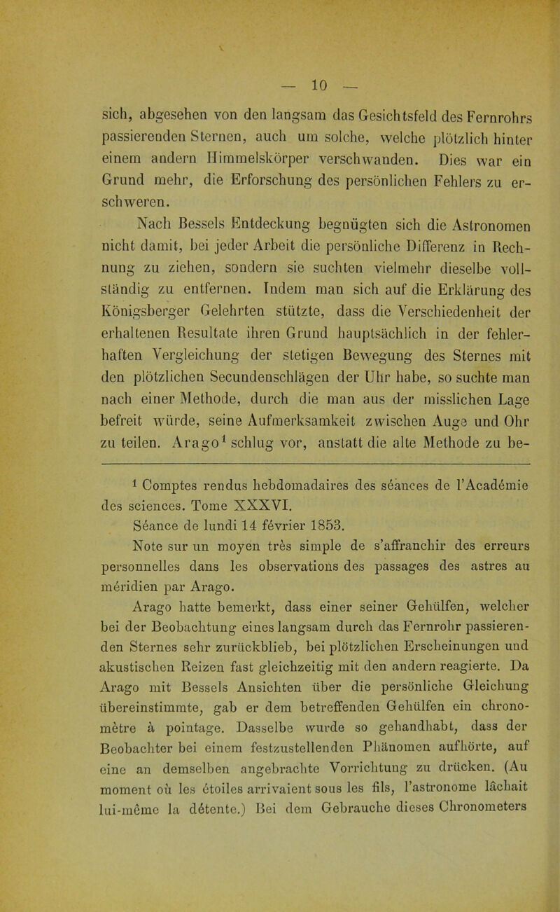 sich, abgesehen von den langsam das Gesichtsfeld des Fernrohrs passierenden Sternen, auch um solche, welche plötzlich hinter einem andern Himmelskörper verschwanden. Dies war ein Grund mehr, die Erforschung des persönlichen Fehlers zu er- schweren. Nach ßessels Entdeckung begnügten sich die Astronomen nicht damit, bei jeder Arbeit die persönliche Differenz in Rech- nung zu ziehen, sondern sie suchten vielmehr dieselbe voll- ständig zu entfernen. Indem man sich auf die Erklärung des Königsberger Gelehrten stützte, dass die Verschiedenheit der erhaltenen Resultate ihren Grund hauptsächlich in der fehler- haften Vergleichung der stetigen Bewegung des Sternes mit den plötzlichen Secundenschlägen der Uhr habe, so suchte man nach einer Methode, durch die man aus der misslichen Lage befreit würde, seine Aufmerksamkeit zwischen Auge und Ohr zu teilen. Arago^ schlug vor, anstatt die alte Methode zu be- 1 Comptes rendus hebdomadaires des seances de l’Academie des Sciences. Tome XXXVI. Seance de lundi 14 fevrier 1853. Note sur un moyen tres simple de s’affranchir des erreurs personnelles dans les observations des passages des asti’es au mei’idien par Arago. Arago hatte bemerkt, dass einer seiner Gehülfen, welcher bei der Beobachtung eines langsam durch das Fernrohr passieren- den Sternes sehr zurückblieb, bei plötzlichen Erscheinungen und akustischen Reizen fast gleichzeitig mit den andern reagierte. Da Arago mit Bessels Ansichten über die persönliche Gleichung übereinstimmte, gab er dem betreffenden Gehülfen ein chrono- metre ä pointage. Dasselbe wurde so gehandhabt, dass der Beobachter bei einem festzustellenden Phänomen aufliörte, auf eine an demselben angebrachte Vorrichtung zu drücken. (Au moment oü les ütoiles arrivaient sous les fils, l’astronome läcliait lui-iucme la d6tentc.) Bei dem Gebrauche dieses Chronometers