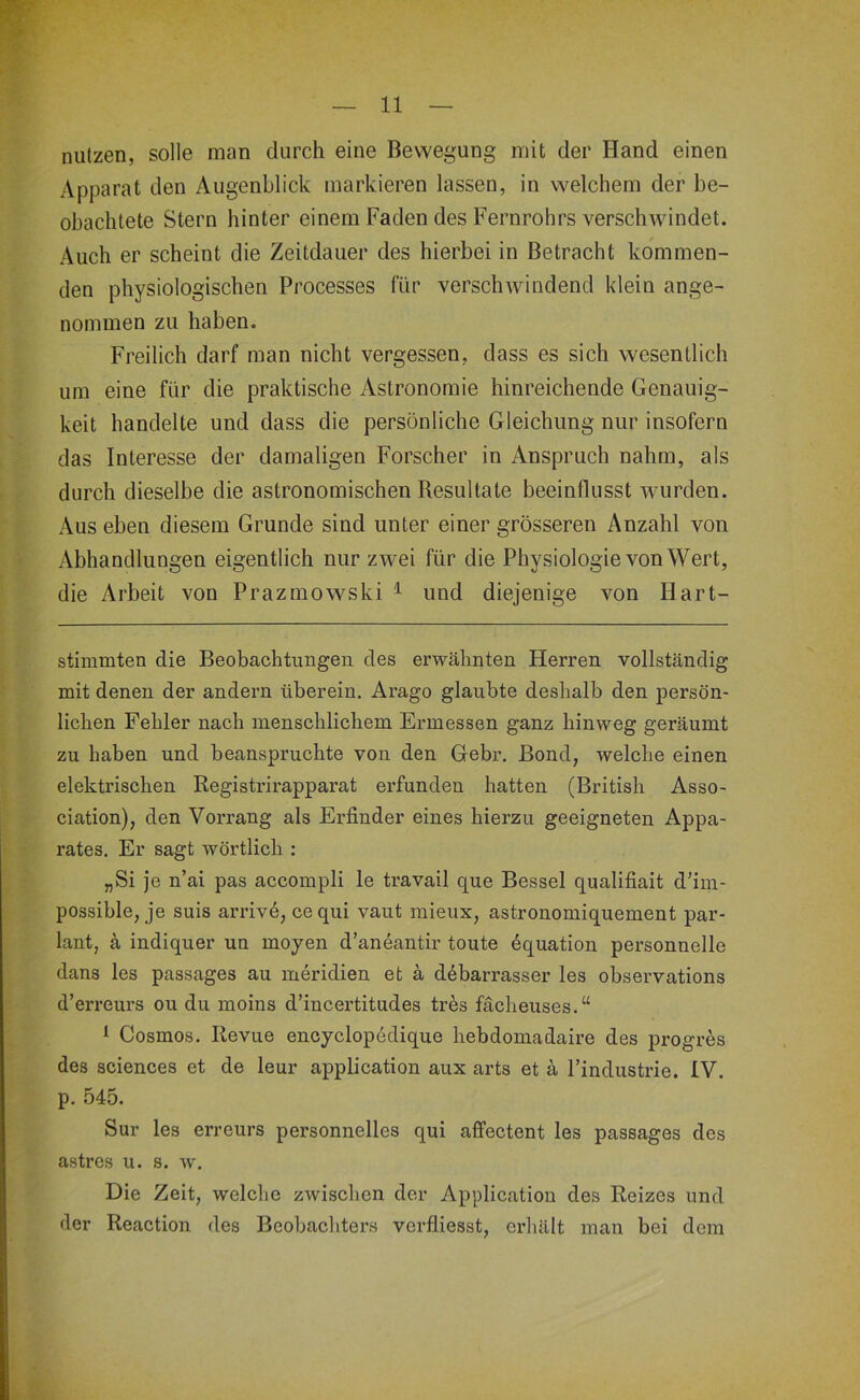 m- ' iv, t f 'r r» nutzen, solle man durch eine Bewegung mit der Hand einen Apparat den Augenblick markieren lassen, in welchem der be- obachtete Stern hinter einem Faden des Fernrohrs verschwindet. Auch er scheint die Zeitdauer des hierbei in Betracht kommen- den physiologischen Processes für verschwindend klein ange- nommen zu haben. Freilich darf man nicht vergessen, dass es sich wesentlich um eine für die praktische Astronomie hinreichende Genauig- keit handelte und dass die persönliche Gleichung nur insofern das Interesse der damaligen Forscher in Anspruch nahm, als durch dieselbe die astronomischen Resultate beeinflusst wurden. Aus eben diesem Grunde sind unter einer grösseren Anzahl von Abhandlungen eigentlich nur zwei für die Physiologie von Wert, die Arbeit von Prazmowski ^ und diejenige von Hart- stimmten die Beobachtungen des erwähnten Herren vollständig mit denen der andern überein. Arago glaubte deshalb den persön- lichen Fehler nach menschlichem Ermessen ganz hinweg geräumt zu haben und beanspruchte von den Gebr. Bond, welche einen elektrischen Registrirapparat erfunden hatten (British Asso- ciation), den Vorrang als Erfinder eines hierzu geeigneten Appa- rates. Er sagt wörtlich : „Si Je n’ai pas accompli le travail que Bessel qualifiait d’im- possible, je suis arriv6, ce qui vaut mieux, astronomiquement par- lant, k indiquer un mojen d’aneantir toute 6quation personnelle dans les passages au meridien et ä d^barrasser les observations d’erreurs ou du moins d’incertitudes tres fächeuses.“ ^ Cosmos. Revue encjclopödique hebdomadaire des progres des Sciences et de leur application aux arts et a l’industrie. IV. p. 545. Sur les erreurs personnelles qui affectent les passages des astres u. s. w. Die Zeit, welche zwischen der Application des Reizes und der Reaction des Beobachters verfliesst, erhält man bei dem