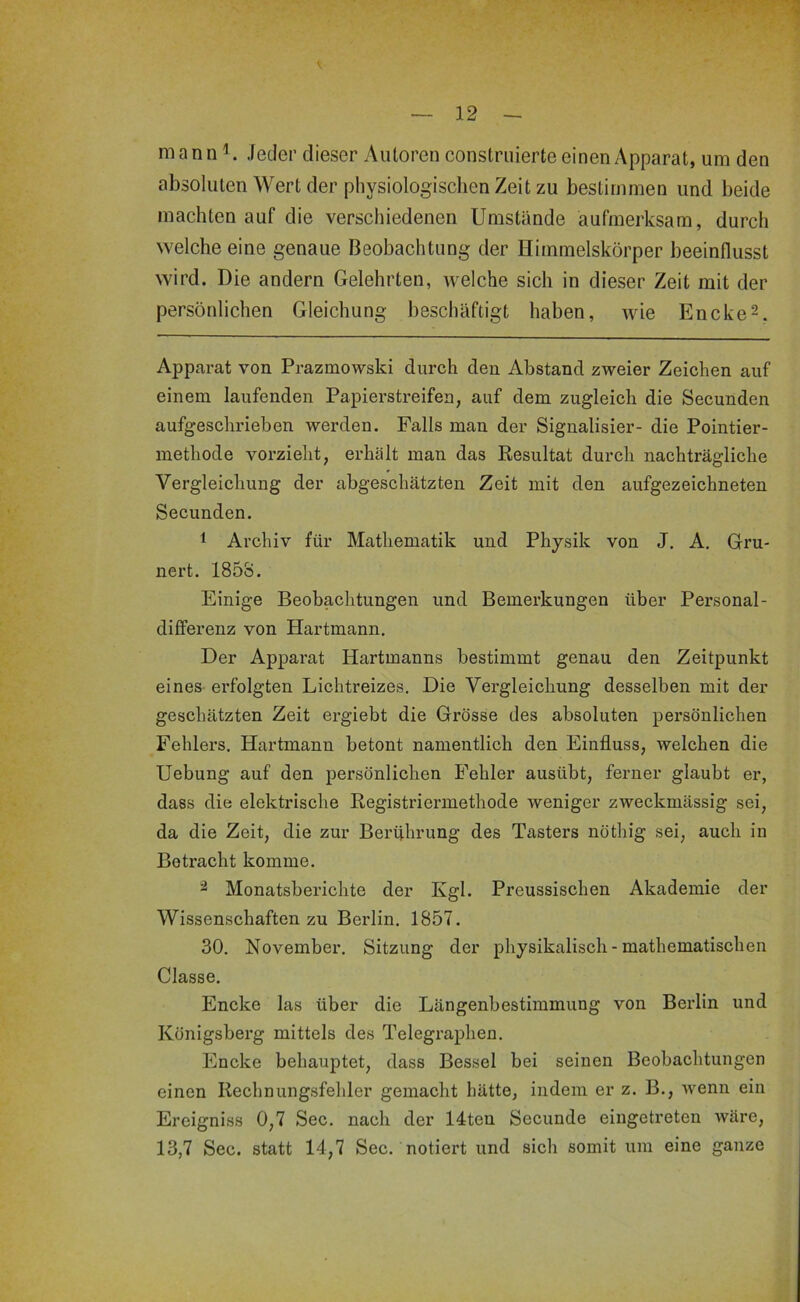 mann Jeder dieser Autoren construierte einen Apparat, um den absoluten Wert der physiologisclien Zeit zu bestimmen und beide machten auf die verschiedenen Umstände aufmerksam, durch welche eine genaue Beobachtung der Himmelskörper beeinflusst wird. Die andern Gelehrten, welche sich in dieser Zeit mit der persönlichen Gleichung beschäftigt haben, wie Encke^. Apparat von Prazmowski durch den Abstand zweier Zeichen auf einem laufenden Papierstreifen, auf dem zugleich die Secunden aufgeschrieben werden. Falls man der Signalisier- die Pointier- methode vorzieht, erhält man das Resultat durch nachträgliche Vergleichung der abgeschätzten Zeit mit den aufgezeichneten Secunden. 1 Archiv für Mathematik und Physik von J. A. Gru- nert. 1853. Einige Beobachtungen und Bemerkungen über Personal- differenz von Hartmann. Der Apparat Hartmanns bestimmt genau den Zeitpunkt eines erfolgten Lichtreizes. Die Vergleichung desselben mit der geschätzten Zeit ergiebt die Grösse des absoluten persönlichen Fehlers. Hartmann betont namentlich den Einfluss, welchen die Uebung auf den persönlichen Fehler ausübt, ferner glaubt er, dass die elektrische Registriermethode weniger zweckmässig sei, da die Zeit, die zur Berührung des Tasters nöthig sei, auch in Betracht komme. ^ Monatsberichte der Kgl. Preussischen Akademie der Wissenschaften zu Berlin. 1857. 30. November. Sitzung der physikalisch-mathematischen Classe. Encke las über die Längenbestimmung von Berlin und Königsberg mittels des Telegraphen. Encke behauptet, dass Bessel bei seinen Beobachtungen einen Rechnungsfehler gemacht hätte, indem er z. B., Avenn ein Ereigniss 0,7 Sec. nach der 14ten Secunde eingetreten Aväre, 13,7 Sec. statt 14,7 Sec. notiert und sich somit um eine ganze