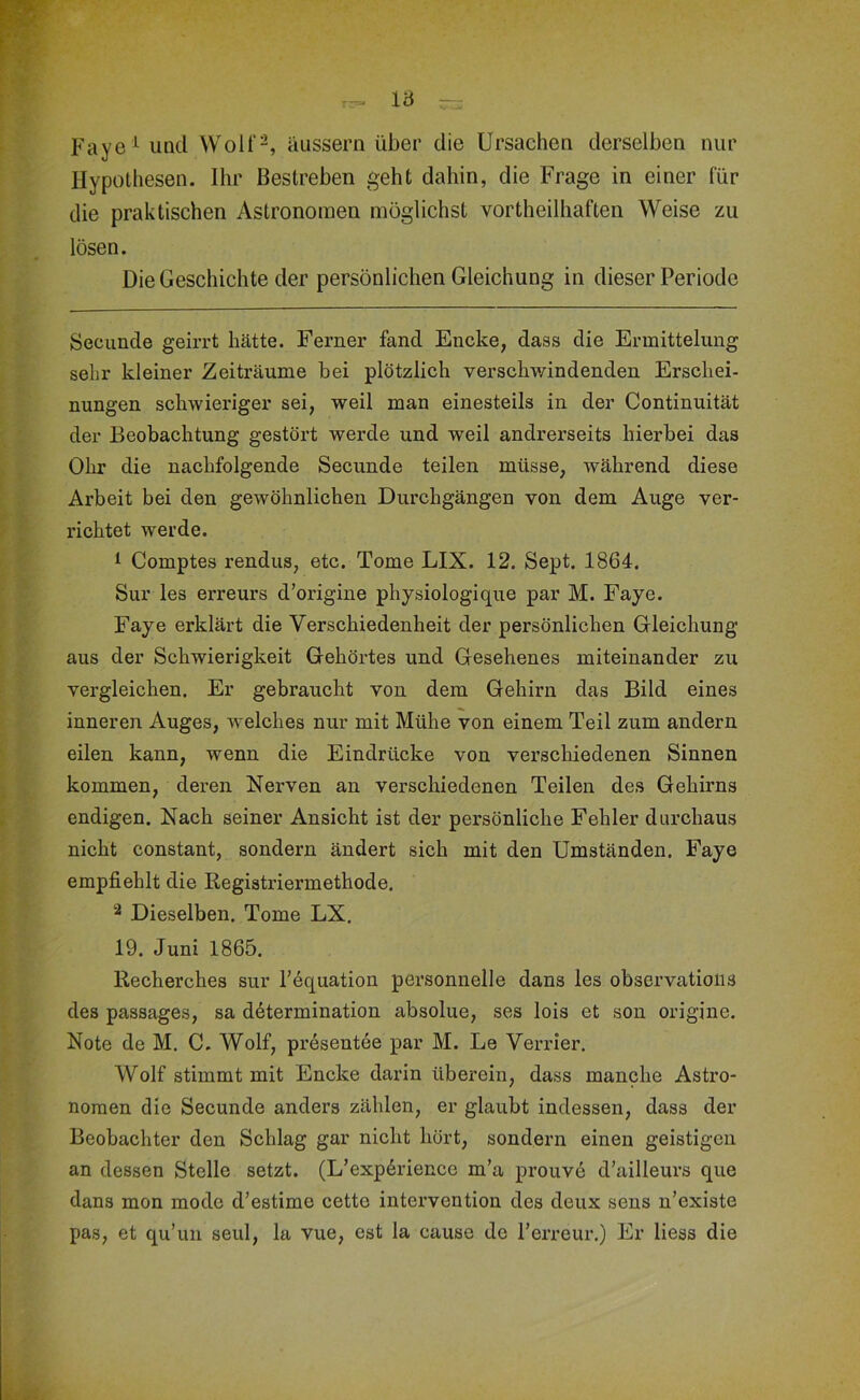 Vd — Faye und Wolf^, äussern über die Ursachen derselben nur Hypothesen. Ihr Bestreben geht dahin, die Frage in einer für die praktischen Astronomen möglichst vortheilhaften Weise zu lösen. Die Geschichte der persönlichen Gleichung in dieser Periode Secunde geirrt hätte. Ferner fand Encke, dass die Ermittelung sehr kleiner Zeiträume bei plötzlich verschwindenden Erschei- nungen schwieriger sei, weil man einesteils in der Continuität der Beobachtung gestört werde und weil andrerseits hierbei das Ohr die nachfolgende Secunde teilen müsse, während diese Arbeit bei den gewöhnlichen Durchgängen von dem Auge ver- richtet werde. 1 Comptes rendus, etc. Tome LIX. 12. Sept. 1864. Sur les erreurs d’origine physiologique par M. Faye. Faye erklärt die Verschiedenheit der persönlichen Gleichung aus der Schwierigkeit Gehörtes und Gesehenes miteinander zu vergleichen. Er gebraucht von dem Gehirn das Bild eines inneren Auges, welches nur mit Mühe von einem Teil zum andern eilen kann, wenn die Eindrücke von verschiedenen Sinnen kommen, deren Nerven an verschiedenen Teilen des Gehirns endigen. Nach seiner Ansicht ist der persönliche Fehler durchaus nicht constant, sondern ändert sich mit den Umständen. Faye empfiehlt die Registriermethode. 2 Dieselben. Tome LX. 19. Juni 1865. Recherches sur Fequation personnelle dans les observations des passages, sa d6termination absolue, ses lois et son origine. Note de M. C. Wolf, presentee par M. Le Yerrier. Wolf stimmt mit Encke darin überein, dass manche Astro- nomen die Secunde anders zählen, er glaubt indessen, dass der Beobachter den Schlag gar nicht hört, sondern einen geistigen an dessen Stelle setzt. (L’exp^rience m’a prouve d’ailleurs que dans mon mode d’estime cette Intervention des deux sens n’existe pas, et qu’un seul, la vue, est la cause de l’erreur.) Er Hess die