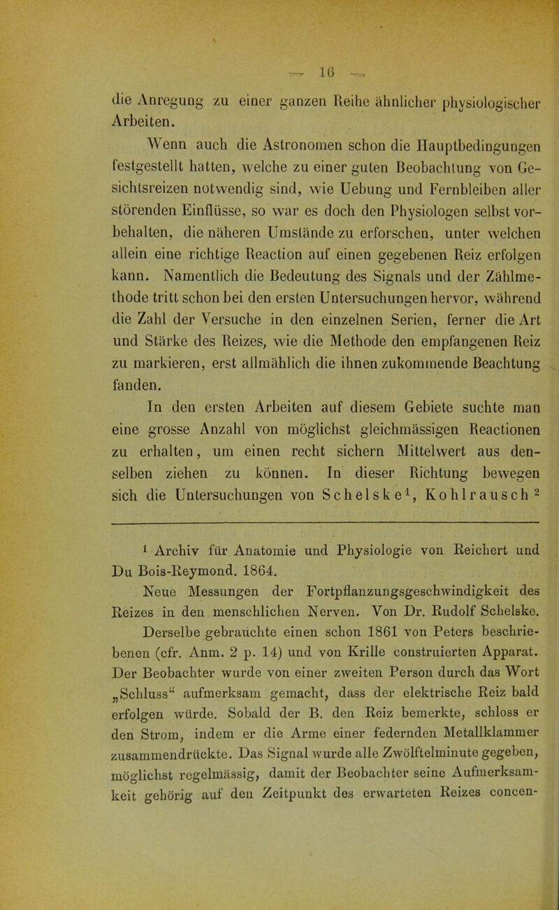 die Anregung zu einer ganzen Reihe ähnlicher physiologischer Arbeiten. Wenn auch die Astronomen schon die Ilauptbedingungen festgestellt hatten, welche zu einer guten Beobachtung von Ge- sichtsreizen notwendig sind, wie Uebung und Fernbleiben aller störenden Einflüsse, so war es doch den Physiologen selbst Vor- behalten, die näheren Umstände zu erforschen, unter welchen allein eine richtige Reaction auf einen gegebenen Reiz erfolgen kann. Namentlich die Bedeutung des Signals und der Zählme- thode tritt schon bei den ersten Untersuchungen hervor, während die Zahl der Versuche in den einzelnen Serien, ferner die Art und Stärke des Reizes, wie die Methode den empfangenen Reiz zu markieren, erst allmählich die ihnen zukommende Beachtung fanden. In den ersten Arbeiten auf diesem Gebiete suchte man eine grosse Anzahl von möglichst gleichmässigen Reactionen zu erhalten, um einen recht sichern Mittelwert aus den- selben ziehen zu können. In dieser Richtung bewegen sich die Untersuchungen von Schelske^, Kohlraiisch'^ ^ Archiv für Anatomie und Physiologie von Reichert und Du Bois-Reymond. 1864. Neue Messungen der Fortpflanzungsgeschwindigkeit des Reizes in den menschlichen Nerven. Von Dr. Rudolf Schelske. Derselbe gebrauchte einen schon 1861 von Peters beschrie- benen (cfr. Anm. 2 p. 14) und von Krille construierten Apparat. Der Beobachter wurde von einer zweiten Person durch das Wort „Schluss“ aufmerksam gemacht, dass der elektrische Reiz bald erfolgen würde. Sobald der B. den Reiz bemerkte, schloss er den Strom, indem er die Arme einer federnden Metallklammer zusammendrückte. Das Signal wurde alle Zwölftelminute gegeben, möglichst regelmässig, damit der Beobachter seine Aufmerksam- keit gehörig auf den Zeitpunkt des erwarteten Reizes concen-