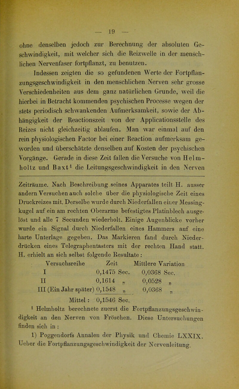 ohne denselben jedoch zur Berechnung der absoluten Ge- schwindigkeit, mit welcher sich die Reizwelle in der mensch- lichen Nervenfaser fortpflanzt, zu benutzen. Indessen zeigten die so gefundenen Werte der Fortpflan- zungsgeschwindigkeit in den menschlichen Nerven sehr grosse Verschiedenheiten aus dem ganz natürlichen Grunde, weil die hierbei in Betracht kommenden psychischen Processe wegen der stets periodisch schwankenden Aufmerksamkeit, sowie der Ab- hängigkeit der Reactionszeit von der Applicationsstelle des Reizes nicht gleichzeitig ablaufen. Man war einmal auf den rein physiologischen Factor bei einer Reaction aufmerksam ge- worden und überschätzte denselben auf Kosten der psychischen Vorgänge. Gerade in diese Zeit fallen die Versuche von Helm- holtz und Baxt^ die Leitungsgeschwindigkeit in den Nerven Zeiträume. Nach Beschreibung seines Apparates teilt H. ausser andern Versuchen auch solche über die physiologische Zeit eines Druckreizes mit. Derselbe wurde durch Niederfallen einer Messing- kugel auf ein am rechten Oberarme befestigtes Platinblech ausge- löst und alle 7 Secunden wiederholt. Einige Augenblicke vorher wurde ein Signal durch Niederfallen eines Hammers auf eine harte Unterlage gegeben. Das Markieren fand durch Nieder- drücken eines Telegraphentasters mit der rechten Hand statt. H. erhielt an sich selbst folgende Resultate: Versuchsreihe Zeit Mittlere Variation I 0,1475 Sec. 0,0368 Sec. II 0,1614 „ 0,0528 „ III (Ein Jahr später) 0,1548 „ 0,0368 „ Mittel : 0,1546 Sec. 1 Helmholtz berechnete zuerst die Fortpflanzungsgeschwin- digkeit an den Nerven von Fröschen. Diese Untersuchungen finden sich in : 1) Poggendorfs Annalen der Physik und Chemie LXXIX. Ueber die Fortpflanzungsgeschwindigkeit der Nervenleitung.