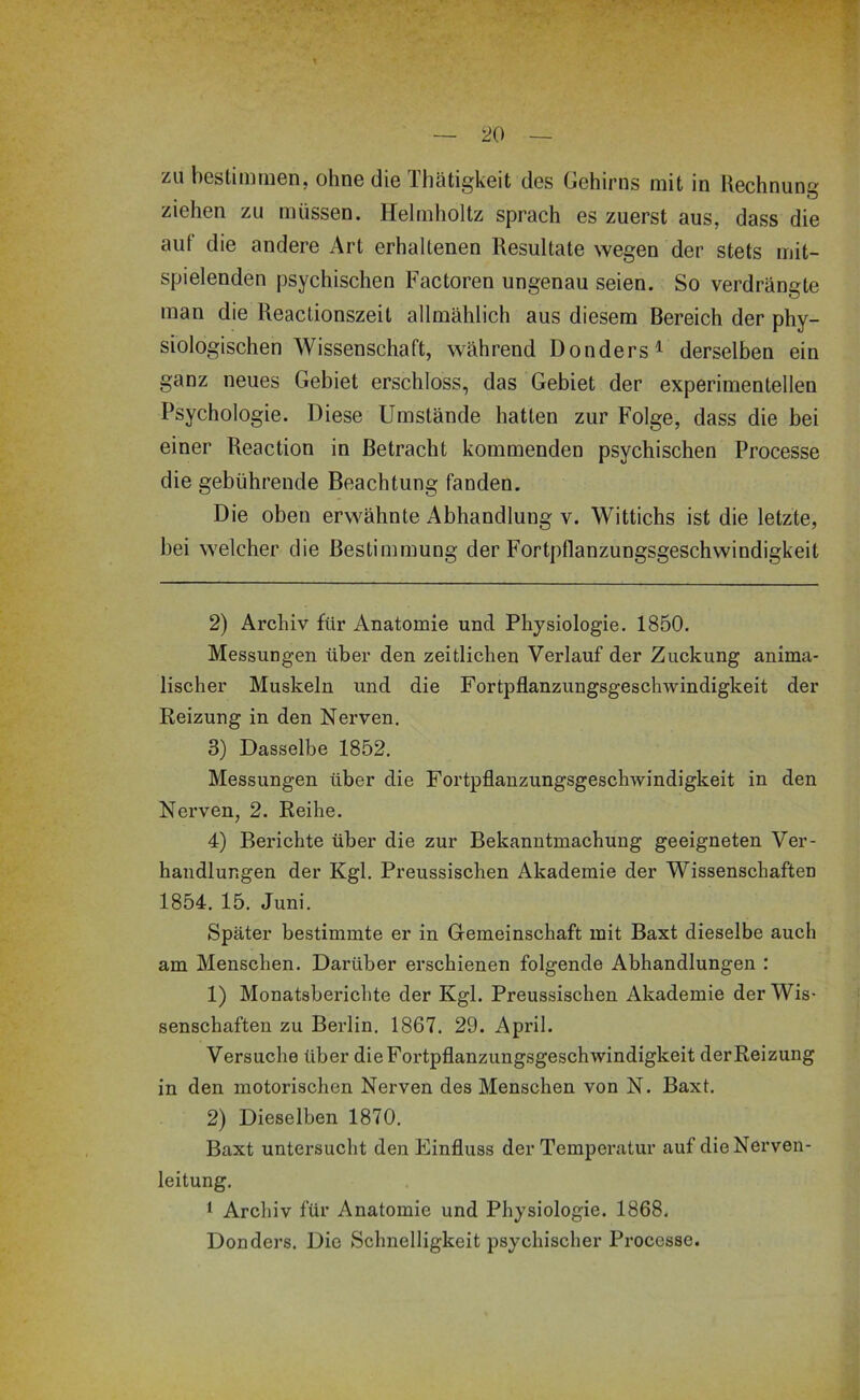 zu bestimmen, ohne die Tliätigkeit des Gehirns mit in llechnuns , o ziehen zu müssen. Helmholtz sprach es zuerst aus, dass die auf die andere Art erhaltenen Resultate wegen der stets mit- spielenden psychischen Factoren ungenau seien. So verdrängte man die Reactionszeit allmählich aus diesem Bereich der phy- siologischen Wissenschaft, während Donders^ derselben ein ganz neues Gebiet erschloss, das Gebiet der experimentellen Psychologie. Diese Umstände hatten zur Folge, dass die bei einer Reaction in Betracht kommenden psychischen Processe die gebührende Beachtung fanden. Die oben erwähnte Abhandlung v. Wittichs ist die letzte, bei welcher die Bestimmung der Fortpflanzungsgeschwindigkeit 2) Archiv für Anatomie und Physiologie. 1850. Messungen über den zeitlichen Verlauf der Zuckung anima- lischer Muskeln und die Fortpflanzungsgeschwindigkeit der Reizung in den Nerven. 3) Dasselbe 1852. Messungen über die Fortpflanzungsgeschwindigkeit in den Nerven, 2. Reihe. 4) Berichte über die zur Bekanntmachung geeigneten Ver- handlungen der Kgl. Preussischen Akademie der Wissenschaften 1854. 15. Juni. Später bestimmte er in Gemeinschaft mit Baxt dieselbe auch am Menschen. Darüber erschienen folgende Abhandlungen : 1) Monatsberichte der Kgl. Preussischen Akademie der Wis- senschaften zu Berlin. 1867. 29. April. Versuche über die Fortpflanzungsgeschwindigkeit der Reizung in den motorischen Nerven des Menschen von N. Baxt. 2) Dieselben 1870. Baxt untersucht den Einfluss der Temperatur auf die Nerven- leitung. i Archiv für Anatomie und Physiologie. 1868. Donders. Die Schnelligkeit psychischer Processe.